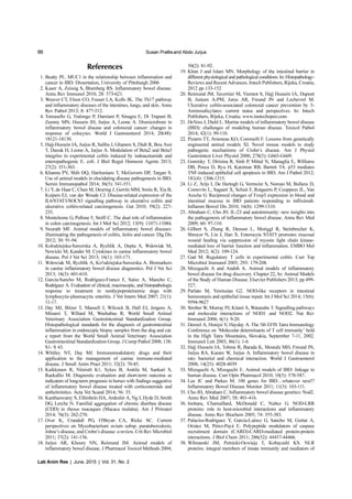 66 Susan Prattisand Abdo Jurjus
Lab Anim Res | June, 2015 | Vol. 31, No. 2
References
1. Beatty PL. MUC1 in the relationship between inflammation and
cancer in IBD. Dissertation, University of Pittsburgh 2006
2. Kaser A, Zeissig S, Blumberg RS. Inflammatory bowel disease.
Annu Rev Immunol 2010; 28: 573-621.
3. Weaver CT, Elson CO, Fouser LA, Kolls JK. The Th17 pathway
and inflammatory diseases of the intestines, lungs, and skin. Annu
Rev Pathol 2013; 8: 477-512.
4. Tomasello G, Tralongo P, Damiani P, Sinagra E, Di Trapani B,
Zeenny MN, Hussein IH, Jurjus A, Leone A. Dismicrobism in
inflammatory bowel disease and colorectal cancer: changes in
response of colocytes. World J Gastroenterol 2014; 20(48):
18121-18130.
5. Hajj-Hussein IA, Jurjus R, Saliba J, Ghanem S, Diab R, Bou Assi
T, Daouk H, Leone A, Jurjus A. Modulation of Beta2 and Beta3
integrins in experimental colitis induced by iodoacetamide and
enteropathogenic E. coli. J Biol Regul Homeost Agents 2013;
27(2): 351-363.
6. Khanna PV, Shih DQ, Haritunians T, McGovern DP, Targan S.
Use of animal models in elucidating disease pathogenesis in IBD.
Semin Immunopathol 2014; 36(5): 541-551.
7. Li Y, de Haar C, Chen M, Deuring J, Gerrits MM, Smits R, Xia B,
Kuipers EJ, van der Woude CJ. Disease-related expression of the
IL6/STAT3/SOCS3 signalling pathway in ulcerative colitis and
ulcerative colitis-related carcinogenesis. Gut 2010; 59(2): 227-
235.
8. Monteleone G, Pallone F, Stolfi C. The dual role of inflammation
in colon carcinogenesis. Int J Mol Sci 2012; 13(9): 11071-11084.
9. Neurath MF. Animal models of inflammatory bowel diseases:
illuminating the pathogenesis of colitis, ileitis and cancer. Dig Dis
2012; 30: 91-94.
10. Kolodziejska-Sawerska A, Rychlik A, Depta A, Wdowiak M,
Nowicki M, Kander M. Cytokines in canine inflammatory bowel
disease. Pol J Vet Sci 2013; 16(1): 165-171.
11. Wdowiak M, Rychlik A, Ko³odziejska-Sawerska A. Biomarkers
in canine inflammatory bowel disease diagnostics. Pol J Vet Sci
2013; 16(3): 601-610.
12. García-Sancho M, Rodríguez-Franco F, Sainz A, Mancho C,
Rodríguez A. Evaluation of clinical, macroscopic, and histopathologic
response to treatment in nonhypoproteinemic dogs with
lymphocytic-plasmacytic enteritis. J Vet Intern Med 2007; 21(1):
11-17.
13. Day MJ, Bilzer T, Mansell J, Wilcock B, Hall EJ, Jergens A,
Minami T, Willard M, Washabau R; World Small Animal
Veterinary Association Gastrointestinal Standardization Group.
Histopathological standards for the diagnosis of gastrointestinal
inflammation in endoscopic biopsy samples from the dog and cat:
a report from the World Small Animal Veterinary Association
Gastrointestinal Standardization Group. J Comp Pathol 2008; 138:
S1- S 43.
14. Whitley NT, Day MJ. Immunomodulatory drugs and their
application to the management of canine immune-mediated
disease. J Small Anim Pract 2011; 52(2): 70-85.
15. Kaikkonen R, Niinistö K1, Sykes B, Anttila M, Sankari S,
Raekallio M. Diagnostic evaluation and short-term outcome as
indicators of long-term prognosis in horses with findings suggestive
of inflammatory bowel disease treated with corticosteroids and
anthelmintics. Acta Vet Scand 2014; 56: 35.
16. Kanthaswamy S, Elfenbein HA, Ardeshir A, Ng J, Hyde D, Smith
DG, Lerche N. Familial aggregation of chronic diarrhea disease
(CDD) in rhesus macaques (Macaca mulatta). Am J Primatol
2014; 76(3): 262-270.
17. Over K, Crandall PG, O'Bryan CA, Ricke SC. Current
perspectives on Mycobacterium avium subsp. paratuberculosis,
Johne’s disease, and Crohn’s disease: a review. Crit Rev Microbiol
2011; 37(2): 141-156.
18. Jurjus AR, Khoury NN, Reimund JM. Animal models of
inflammatory bowel disease. J Pharmacol Toxicol Methods 2004;
50(2): 81-92.
19. Khan J and Islam MN. Morphology of the intestinal barrier in
different physiological and pathological conditions. In: Histopathology-
Reviews and Recent Advances. Intech Publishers, Rijeka, Croatia;
2012 pp 133-152
20. Reimund JM, Tavernier M, Viennot S, Hajj Hussein IA, Dupont
B, Justum A-PM, Jurus AR, Freund JN and Lechevrel M.
Ulcerative colitis-associated colorectal cancer prevention by 5-
Aminosalicylates: current status and perspectives. In: Intech
Publishers, Rijeka, Croatia; www.inotechopen.com
21. DeVoss J, Diehl L. Murine models of inflammatory bowel disease
(IBD): challenges of modeling human disease. Toxicol Pathol
2014; 42(1): 99-110.
22. Pizarro TT, Arseneau KO, Cominelli F. Lessons from genetically
engineered animal models XI. Novel mouse models to study
pathogenic mechanisms of Crohn’s disease. Am J Physiol
Gastrointest Liver Physiol 2000; 278(5): G665-G669.
23. Goretsky T, Dirisina R, Sinh P, Mittal N, Managlia E, Williams
DB, Posca D, Ryu H, Katzman RB, Barrett TA. p53 mediates
TNF-induced epithelial cell apoptosis in IBD. Am J Pathol 2012;
181(4): 1306-1315.
24. Li Z, Arijs I, De Hertogh G, Vermeire S, Noman M, Bullens D,
Coorevits L, Sagaert X, Schuit F, Rutgeerts P, Ceuppens JL, Van
Assche G. Reciprocal changes of Foxp3 expression in blood and
intestinal mucosa in IBD patients responding to infliximab.
Inflamm Bowel Dis 2010; 16(8): 1299-1310.
25. Abraham C, Cho JH. IL-23 and autoimmunity: new insights into
the pathogenesis of inflammatory bowel disease. Annu Rev Med
2009; 60: 97-110.
26. Gilbert S, Zhang R, Denson L, Moriggl R, Steinbrecher K,
Shroyer N, Lin J, Han X. Enterocyte STAT5 promotes mucosal
wound healing via suppression of myosin light chain kinase-
mediated loss of barrier function and inflammation. EMBO Mol
Med 2012; 4(2): 109-124.
27. Gad M. Regulatory T cells in experimental colitis. Curr Top
Microbiol Immunol 2005; 293: 179-208.
28. Mizoguchi A and Andoh A. Animal models of inflammatory
bowel disease for drug discovery. Chapter 22, In: Animal Models
of the Study of Human Disease. Elsevier Publishers 2013; pp 499-
527.
29. Parlato M, Yeretssian G2. NOD-like receptors in intestinal
homeostasis and epithelial tissue repair. Int J Mol Sci 2014; 15(6):
9594-9627
30. Strober W, Murray PJ, Kitani A, Watanabe T. Signalling pathways
and molecular interactions of NOD1 and NOD2. Nat Rev
Immunol 2006; 6(1): 9-20.
31. Denzel A, Horejsi V, Hayday A. The 5th EFIS Tatra Immunology
Conference on ‘Molecular determinants of T cell immunity’ held
in the High Tatra Mountains, Slovakia, September 7-11, 2002.
Immunol Lett 2003; 86(1): 1-6
32. Hajj Hussein IA, Tohme R, Barada K, Mostafa MH, Freund JN,
Jurjus RA, Karam W, Jurjus A. Inflammatory bowel disease in
rats: bacterial and chemical interaction. World J Gastroenterol
2008; 14(25): 4028-4039
33. Mizoguchi A, Mizoguchi E. Animal models of IBD: linkage to
human disease. Curr Opin Pharmacol 2010; 10(5): 578-587.
34. Lee JC and Parkes M. 100 genes for IBD…whatever next!?
Inflammatory Bowel Disease Monitor 2011; 11(3): 103-111.
35. Cho JH, Abraham C. Inflammatory bowel disease genetics: Nod2.
Annu Rev Med 2007; 58: 401-416.
36. Inohara, Chamaillard, McDonald C, Nuñez G. NOD-LRR
proteins: role in host-microbial interactions and inflammatory
disease. Annu Rev Biochem 2005; 74: 355-383.
37. Palacios-Rodríguez Y, García-Laínez G, Sancho M, Gortat A,
Orzáez M, Pérez-Payá E. Polypeptide modulators of caspase
recruitment domain (CARD)-CARD-mediated protein-protein
interactions. J Biol Chem 2011; 286(52): 44457-44466.
38. Wilmanski JM, Petnicki-Ocwieja T, Kobayashi KS. NLR
proteins: integral members of innate immunity and mediators of
 