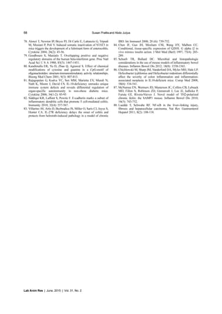 68 Susan Prattisand Abdo Jurjus
Lab Anim Res | June, 2015 | Vol. 31, No. 2
78. Alonzi T, Newton IP, Bryce PJ, Di Carlo E, Lattanzio G, Tripodi
M, Musiani P, Poli V. Induced somatic inactivation of STAT3 in
mice triggers the development of a fulminant form of enterocolitis.
Cytokine 2004; 26(2): 45-56.
79. Goodbourn S, Maniatis T. Overlapping positive and negative
regulatory domains of the human beta-interferon gene. Proc Natl
Acad Sci U S A 1988; 85(5): 1447-1451.
80. Kandimalla ER, Yu D, Zhao Q, Agrawal S. Effect of chemical
modifications of cytosine and guanine in a CpG-motif of
oligonucleotides: structure-immunostimulatory activity relationships.
Bioorg Med Chem 2001; 9(3): 807-813.
81. Rajagopalan G, Kudva YC, Sen MM, Marietta EV, Murali N,
Nath K, Moore J, David CS. IL-10-deficiency unmasks unique
immune system defects and reveals differential regulation of
organ-specific autoimmunity in non-obese diabetic mice.
Cytokine 2006; 34(1-2): 85-95
82. Siddiqui KR, Laffont S, Powrie F. E-cadherin marks a subset of
inflammatory dendritic cells that promote T cell-mediated colitis.
Immunity 2010; 32(4): 557-567.
83. Villarino AV, Artis D, Bezbradica JS, Miller O, Saris CJ, Joyce S,
Hunter CA. IL-27R deficiency delays the onset of colitis and
protects from helminth-induced pathology in a model of chronic
IBD. Int Immunol 2008; 20 (6): 739-752.
84. Chen JF, Guo JH, Moxham CM, Wang HY, Malbon CC.
Conditional, tissue-specific expression of Q205L G alpha i2 in
vivo mimics insulin action. J Mol Med (Berl) 1997; 75(4): 283-
289.
85. Schoeb TR, Bullard DC. Microbial and histopathologic
considerations in the use of mouse models of inflammatory bowel
diseases. Inflamm Bowel Dis 2012; 18(8): 1558-1565.
86. Chichlowski M, Sharp JM, Vanderford DA, Myles MH, Hale LP.
Helicobacter typhlonius and Helicobacter rodentium differentially
affect the severity of colon inflammation and inflammation-
associated neoplasia in IL10-deficient mice. Comp Med 2008;
58(6): 534-541.
87. McNamee EN, Wermers JD, Masterson JC, Collins CB, Lebsack
MD, Fillon S, Robinson ZD, Grenawalt J, Lee JJ, Jedlicka P,
Furuta GT, Rivera-Nieves J. Novel model of TH2-polarized
chronic ileitis: the SAMP1 mouse. Inflamm Bowel Dis 2010;
16(5): 743-752.
88. Luedde T, Schwabe RF. NF-κB in the liver--linking injury,
fibrosis and hepatocellular carcinoma. Nat Rev Gastroenterol
Hepatol 2011; 8(2): 108-118.
 