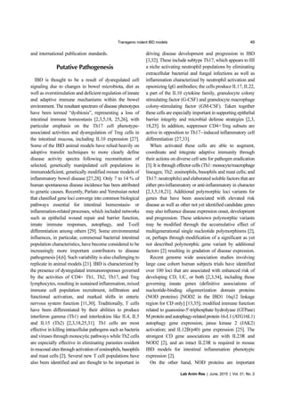 Transgenic rodent IBD models 49
Lab Anim Res | June, 2015 | Vol. 31, No. 2
and international publication standards.
Putative Pathogenesis
IBD is thought to be a result of dysregulated cell
signaling due to changes in bowel microbiota, diet as
well as overstimulation and deficient regulation of innate
and adaptive immune mechanisms within the bowel
environment. The resultant spectrum of disease phenotypes
have been termed “dysbiosis”, representing a loss of
intestinal immune homeostasis [2,3,5,18, 25,26], with
particular emphasis on the Th17 cell phenotype-
associated activities and dysregulation of Treg cells in
the intestinal mucosa, including IL10 expression [27].
Some of the IBD animal models have relied heavily on
adoptive transfer techniques to more clearly define
disease activity spectra following reconstitution of
selected, genetically manipulated cell populations in
immunodeficient, genetically modified mouse models of
inflammatory bowel disease [27,28]. Only 7 to 14 % of
human spontaneous disease incidence has been attributed
to genetic causes. Recently, Parlato and Yeretssian noted
that classified gene loci converge into common biological
pathways essential for intestinal homeostasis- or
inflammation-related processes, which included networks
such as epithelial wound repair and barrier function,
innate immune responses, autophagy, and T-cell
differentiation among others [29]. Some environmental
influences, in particular, commensal bacterial intestinal
population characteristics, have become considered to be
increasingly more important contributors to disease
pathogenesis [4,6]. Such variability is also challenging to
replicate in animal models [21]. IBD is characterized by
the presence of dysregulated immunoresponses governed
by the activities of CD4+ Th1, Th2, Th17, and Treg
lymphocytes, resulting in sustained inflammation, mixed
immune cell population recruitment, infiltration and
functional activation, and marked shifts in enteric
nervous system function [11,30]. Traditionally, T cells
have been differentiated by their abilities to produce
interferon gamma (Th1) and interleukins like IL4, IL5
and IL15 (Th2) [2,3,18,25,31]. Th1 cells are most
effective in killing intracellular pathogens such as bacteria
and viruses through monocytic pathways while Th2 cells
are especially effective in eliminating parasites resident
in mucosal sites through activation of eosinophils, basophils
and mast cells [2]. Several new T cell populations have
also been identified and are thought to be important in
driving disease development and progression in IBD
[3,32]. These include subtype Th17, which appears to fill
a niche activating neutrophil populations by eliminating
extracellular bacterial and fungal infections as well as
inflammation characterized by neutrophil activation and
opsonizing IgG antibodies; the cells produce IL17, IL22,
a part of the IL10 cytokine family, granulocyte colony
stimulating factor (G-CSF) and granulocyte macrophage
colony-stimulating factor (GM-CSF). Taken together
these cells are especially important in supporting epithelial
barrier integrity and microbial defense strategies [2,3,
18,25]. In addition, suppressor CD4+Treg subsets are
active in opposition to Th17−induced inflammatory cell
differentiation [27,33].
When activated these cells are able to augment,
coordinate and integrate adaptive immunity through
their actions on diverse cell sets for pathogen eradication
[3]. It is through effector cells (Th1: monocyte/macrophage
lineages; Th2: eosinophils, basophils and mast cells; and
Th17: neutrophils) and elaborated soluble factors that are
either pro-inflammatory or anti-inflammatory in character
[2,3,5,18,21]. Additional polymorphic loci variants for
genes that have been associated with elevated risk
disease as well as other not yet identified candidate genes
may also influence disease expression onset, development
and progression. These unknown polymorphic variants
may be modified through the accumulative effect of
multigenerational single nucleotide polymorphisms [2],
or, perhaps through modification of a significant as yet
not described polymorphic gene variant by additional
factors [2] resulting in gradation of disease expression.
Recent genome wide association studies involving
large case cohort human subjects trials have identified
over 100 loci that are associated with enhanced risk of
developing CD, UC, or both [2,3,34], including those
governing innate genes (definitive associations of
nucleotide-binding oligomerization domain proteins
(NOD proteins) [NOD2 in the IBD1 16q12 linkage
region for CD only] [13,35]; modified immune function
related to guanosine-5'-triphosphate hydrolyase (GTPase)
M protein and autophagy-related protein 16-L1 (ATG16L1)
autophagy gene expression, janus kinase 2 (JAK2)
activation; and IL12B/p40) gene expression [25]. The
strongest CD gene associations are with IL23R and
NOD2 [2], and an intact IL23R is required in mouse
IBD models for intestinal inflammation phenotypic
expression [2].
On the other hand, NOD proteins are important
 