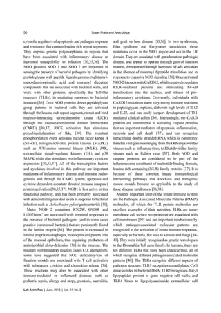 50 Susan Prattisand Abdo Jurjus
Lab Anim Res | June, 2015 | Vol. 31, No. 2
cytosolic regulators of apoptopsis and pathogen response
and resistance that contain leucine rich repeat segments.
They express genetic polymorphisms in regions that
have been associated with inflammatory disease or
increased susceptibility to infection [30,35,36]. The
NOD proteins NOD 1 and NOD 2 are important in
sensing the presence of bacterial pathogens by identifying
peptidoglycan wall peptide ligands gamma-D-glutamyl-
meso-diaminopimelic acid and muramyl dipeptide
components that are associated with bacterial walls, and
work with other proteins, specifically the Toll-like
receptors (TLRs), in mediating responses to bacterial
invasion [36]. Once NOD proteins detect peptidoglycan
group patterns in bacterial cells they are activated
through the leucine rich repeat segment, recruit and bind
receptor-interacting serine/threonine kinase (RICK)
through the caspase-recruitment domain interactions
(CARD) [30,37]. RICK activation then stimulates
polyubiquitulanation of IkkB [30]. The resultant
phosphorylation event activates nuclear factor kappa B
(NF-κB), mitogen-activated protein kinases (MAPKs)
such as JUN-amino terminal kinase (JNLK), JAK,
extracellular signal-regulated kinases (Erk) and p38
MAPK while also stimulates pro-inflammatory cytokine
expression [30,35,37]. All of the transcription factors
and cytokines involved in this pathway are important
mediators of inflammatory disease and immune patho-
genesis, and through the CARD system, apoptosis and
cysteine-dependent-aspartate directed protease (caspase)
protein activation [30,35,37]. NOD1 is less active in this
functional pathway, and has been primarily associated
with demonstrating elevated levels in response to bacterial
infection such as Helicobacter pylori gastroenteritis [30].
Major NOD 2 mutations R702W, G908R and
L1007fsinsC are associated with impaired responses to
the presence of bacterial pathogens (and in some cases
putative commensal bacteria) that are persistently found
in the lamina propria [36]. The protein is expressed in
lamina propria macrophages, monocytes and paneth cells
of the mucosal epithelium, thus regulating production of
antimicrobial alpha-defensins [36] in the mucosa. The
resultant overstimulatory reaction causes CD; alternatively,
some have suggested that NOD deficiency/loss of
function models are associated with T cell activation
with subsequent cytokine and chemokine release [36].
These reactions may also be associated with other
immune-mediated or influenced diseases such as
pediatric sepsis, allergy and atopy, psoriasis, sacroilitis,
and graft vs host disease [30,36]. In two syndromes,
Blau syndrome and Early-onset sarcoidosis, these
mutations occur in the NOD region and not in the LR
domain. They are associated with granulomatous pathologic
disease, and appear to operate through gain of function
mutants, demonstrated through increased NF-κB activation
in the absence of muramyl dipeptide stimulation and in
response to excessive NOD signaling [30]. Once activated
NOD 2 interacts with CARD12, which negatively regulates
RICK-mediated proteins and stimulating NF-κB
translocation into the nucleus, and release of pro-
inflammatory cytokines. Conversely, individuals with
CARD15 mutations show very strong immune reactions
to peptidoglycan peptides, elaborate high levels of IL12
and IL23, and can easily support development of Th1
mediated clinical colitis [30]. Interestingly, the CARD
proteins are instrumental in activating caspase proteins
that are important mediators of apoptosis, inflammation,
necrosis and cell death [37], and can recognize
intracellular double stranded RNA which is commonly
found in viral genomes ranging from the Orthomyxoviridae
viruses such as Influenza virus, to Rhabdoviridae family
viruses such as Rabies virus [37]. Both NOD and
caspase proteins are considered to be part of the
inflammasome constituent of nucleotide-binding domain,
leucine rich containing (NLR) family proteins [37]. It is
because of these complex innate immunological
intersecting pathways that knockout and transgenic
mouse models become so applicable to the study of
these disease syndromes [36,38].
Another important limb of the innate immune system
are the Pathogen Associated Molecular Patterns (PAMP)
molecules, of which the TLR protein molecules are
excellent examples of their activities. TLRs are trans-
membrane cell surface receptors that are associated with
cell membranes [30] and are important mechanisms by
which pathogen-associated molecular patterns are
recognized in the activation of innate immune responses,
especially to bacteria, but also to viruses and fungi [39-
43]. They were initially recognized as genetic homologues
to the Drosophila Toll gene family. In humans, there are
ten different TLRs that have been characterized, all of
which recognize different pathogen-associated molecular
patterns [40]. The TLRs recognize different aspects of
pathogen structure. TLR9 recognizes unmethylated CpG
dinucleotides in bacterial DNA; TLR2 recognizes diacyl
lipopeptides present in gram negative cell walls; and
TLR4 binds to lipopolysaccharide extracellular cell
 