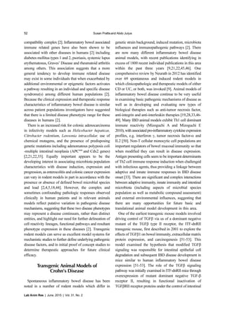 52 Susan Prattisand Abdo Jurjus
Lab Anim Res | June, 2015 | Vol. 31, No. 2
compatibility complex [2]. Inflammatory bowel associated
immune related genes have also been shown to be
associated with other diseases in humans [2] including
diabetes mellitus types 1 and 2, psoriasis, systemic lupus
erythematosus, Graves’ Disease and rheumatoid arthritis
among others. This association suggests that a more
general tendency to develop immune related disease
may exist in some individuals that when exacerbated by
additional environmental or epigenetic factors activates
a pathway resulting in an individual and specific disease
syndrome(s) among different human populations [2].
Because the clinical expression and therapeutic response
characteristics of inflammatory bowel disease is similar
across patient populations investigators have suggested
that there is a limited disease phenotypic range for these
diseases in humans [2].
There is an increased risk for colonic adenocarcinoma
in infectivity models such as Helicobacter hepaticas,
Citrobacter rodentium, Lawsonia intracellular, use of
chemical mutagens, and the presence of predisposing
genetic mutations including adenomatous polyposis coli
-multiple intestinal neoplasia (APCmin
and Cdx2 genes)
[2,21,22,33]. Equally important appears to be the
developing interest in associating microbiota population
characteristics with disease induction, expression and
progression, as enterocolitis and colonic cancer expression
can vary in rodent models in part in accordance with the
presence or absence of defined bowel microbial species
and load [2,4,5,18,44]. However, the complex and
sometimes confounding pathologic responses observed
clinically in human patients and in relevant animals
models reflect putative variation in pathogenic disease
mechanisms, suggesting that these two disease phenotypes
may represent a disease continuum, rather than distinct
entities, and highlight our need for further delineation of
cell reactivity lineages, functional pathways and resultant
phenotype expression in these diseases [2]. Transgenic
rodent models can serve as excellent model systems for
mechanistic studies to further define underlying pathogenic
disease factors, and in initial proof of concept studies to
determine therapeutic approaches for future clinical
efficacy.
Transgenic Animal Models of
Crohn’s Disease
Spontaneous inflammatory bowel disease has been
noted in a number of rodent models which differ in
genetic strain background, induced mutation, microbiota
influences and immunopathogenic pathways [2]. There
are now many different inflammatory bowel disease
animal models, with recent publications identifying in
excess of 1800 recent individual publications in this area
within the past three years [9,21,22,45,46]. One
comprehensive review by Neurath in 2012 has identified
over 69 spontaneous and induced rodent models in
which clinicopathologic and therapeutic models of either
CD or UC, or both, was invoked [9]. Animal models of
inflammatory bowel disease continue to be very useful
in examining basic pathogenic mechanisms of disease as
well as in developing and evaluating new types of
biological therapies such as anti-tumor necrosis factor,
anti-integrin and anti-interleukin therapies [19,28,33,46-
49]. Many IBD animal models exhibit Th1 cell dominant
immune reactivity (Mizoguchi A and Mizoguchi E
2010),withassociatedpro-inflammatorycytokineexpression
profiles, e.g. interferon γ, tumor necrosis factor-α and
IL2 [50]. Non-T cellular monocytic cell populations are
important regulators of bowel mucosal immunity so that
when modified they can result in disease expression.
Antigen presenting cells seem to be important determinants
of Th2 cell immune response induction when challenged
with infectious agents, thus providing a linkage between
adaptive and innate immune responses in IBD disease
onset [33]. There are significant and complex interactions
between adaptive immunity, innate immunity and intestinal
microbiota (including aspects of microbial species
population as well as metabolic compound assessment)
and external environmental influences, suggesting that
there are many opportunities for future basic and
translational animal model development in this area.
One of the earliest transgenic mouse models involved
driving control of TGFβ via us of a dominant negative
mutant of the TGFβ type II receptor, the ITF-dnRII
transgenic mouse, first described in 2001 to explore the
effects of TGFβ1 on bowel immunity, extracellular matrix
protein expression, and carcinogenesis [51-53]. This
model examined the hypothesis that modified TGFβ
signaling was responsible for intestinal epithelial cell
degradation and subsequent IBD disease development in
mice similar to human inflammatory bowel disease
expression [51-53]. The role of the TGFβ signaling
pathway was initially examined in ITF-dnRII mice through
overexpression of mutant dominant negative TGF-β
receptor II, resulting in functional inactivation of
TGFβRII receptor proteins under the control of intestinal
 