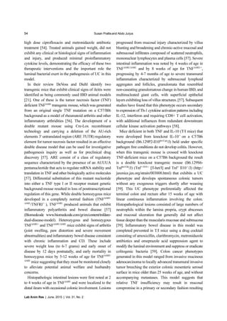 54 Susan Prattisand Abdo Jurjus
Lab Anim Res | June, 2015 | Vol. 31, No. 2
high dose ciprofloxacin and metronidazole antibiotic
treatment [54]. Treated animals gained weight, did not
exhibit any clinical or histological signs of inflammation
and injury, and produced minimal proinflammatory
cytokine levels, demonstrating the efficacy of these two
therapeutic interventions and the important role the
luminal bacterial exert in the pathogenesis of UC in this
model.
In their review DeVoss and Diehl identify two
transgenic mice that exhibit clinical signs of ileitis were
identified as being commonly used IBD animal models
[21]. One of these is the tumor necrosis factor (TNF)
deficient TNF∆ARE
transgenic mouse, which was generated
from an original single TNF mutation on a C57/Bl6
background as a model of rheumatoid arthritis and other
inflammatory arthridities [56]. The development of a
double mutant mouse using Cre-Lox recombinant
technology and carrying a deletion of the AU-rich
elements 3' untranslated region (ARE 3'UTR) regulatory
element for tumor necrosis factor resulted in an effective
double disease model that can be used for investigative
pathogenesis inquiry as well as for preclinical drug
discovery [57]. ARE consist of a class of regulatory
sequence characterized by the presence of an AUUUA
pentanucleotide that acts to regulate mRNA stability and
translation in TNF and other biologically active molecules
[57]. Differential substitution of this mutant nucleotide
into either a TNF type I or II receptor mutant genetic
background mouse resulted in loss of posttranscriptional
regulation of this gene. While double homozygous mice
developed in a completely normal fashion (TNF∆ARE/
∆ARE
/TNFRI-/-
), TNF∆ARE
produced animals that exhibit
inflammatory polyarthritis and bowel disease [57]
(Biomedcode www.biomedcode.com/gr/en/content/tnfdare-
dual-disease-model). Heterozygous and homozygous
TNF∆ARE/-
and TNF∆ARE/∆ARE
mice exhibit signs of arthritis
(joint swelling, paw distortion and severe movement
abnormalities) and inflammatory bowel disease consistent
with chronic inflammation and CD. These include
severe weight loss (to 6-7 grams) and early onset of
disease by 12 days postnatally, and early mortality in
homozygous mice by 5-12 weeks of age for TNF∆ARE/
∆ARE
mice suggesting that they must be monitored closely
to alleviate potential animal welfare and husbandry
concerns.
Histopathologic intestinal lesions were first noted at 2
to 4 weeks of age in TNF∆ARE
and were localized to the
distal ileum with occasional colonic involvement. Lesions
progressed from mucosal injury characterized by villus
blunting and broadening and chronic-active mucosal and
submucosal infiltrates composed of scattered neutrophils,
mononuclear lymphocytes and plasma cells [57]. Severe
intestinal inflammation was noted by 4 weeks of age in
TNF∆ARE/∆ARE
and by 8 weeks of age for TNF∆ARE/+
,
progressing by 4-7 months of age to severe transmural
inflammation characterized by submucosal lymphoid
aggregates and follicles, granulomata that resembled
non-caseating granulomatous change in human IBD, and
multinucleated giant cells, with superficial epithelial
layers exhibiting loss of villus structures. [57]. Subsequent
studies have found that this phenotype occurs secondary
to expression of Th-1 cytokine activation patterns including
IL-12, interferon and requiring CD8+ T cell activation,
with additional influences from redundant downstream
cellular kinase activation pathways [58].
Mice deficient in both TNF and IL-10 (T/I mice) that
were developed from knockout IL-10-/-
on a C57B6
background (B6.129P2-Il10tm1Cgn
/J) held under specific
pathogen free conditions do not develop colitis. However,
when this transgenic mouse is crossed with knockout
TNF-deficient mice on a C57B6 background the result
is a double knockout transgenic mouse (B6.129S6-
Tnftm1Gkl
/J) (Tnf+/-Il10-/-
[T-het/I] and Tnf-/-
Il10-/-
/J) (http:/
jaxmice.jax.org/strain/003008.html) that exhibits a UC
phenotype and develops spontaneous colonic tumors
without any exogenous triggers shortly after weaning
[59]. This UC phenotype preferentially affected the
terminal colon and rectum after 15 weeks of age with
linear continuous inflammation involving the colon.
Histopathological lesions consisted of large numbers of
neutrophils within the lamina propria, crypt abscesses
and mucosal ulceration that generally did not affect
tissue deeper than the muscularis mucosae and submucosa
[59]. Inflammatory bowel disease in this model was
completed prevented in T/I mice using a drug cocktail
consisting of amoxicillin, clarithromycin, metronidazole
antibiotics and omeprazole acid suppression agent to
modify the luminal environment and suppress or eradicate
colitogenic bacteria [59]. Colon cancer phenotypes
generated in this model ranged from invasive mucinous
adenocarcinoma to locally advanced transmural invasive
tumor breeching the exterior colonic mesenteric serosal
surface in mice older than 25 weeks of age, and without
accompanying metastases. This model suggests that
relative TNF insufficiency may result in mucosal
compromise in a primary or secondary fashion resulting
 