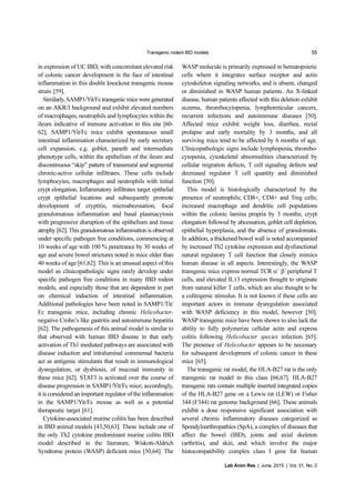Transgenic rodent IBD models 55
Lab Anim Res | June, 2015 | Vol. 31, No. 2
in expression of UC IBD, with concomitant elevated risk
of colonic cancer development in the face of intestinal
inflammation in this double knockout transgenic mouse
strain [59].
Similarly,SAMP1/Yit/Fctransgenic miceweregenerated
on an AKR/J background and exhibit elevated numbers
of macrophages, neutrophils and lymphocytes within the
ileum indicative of immune activation in this site [60-
62]. SAMP1/Yit/Fc mice exhibit spontaneous small
intestinal inflammation characterized by early secretary
cell expansion, e.g. goblet, paneth and intermediate
phenotype cells, within the epithelium of the ileum and
discontinuous “skip” pattern of transmural and segmental
chronic-active cellular infiltrates. These cells include
lymphocytes, macrophages and neutrophils with initial
crypt elongation. Inflammatory infiltrates target epithelial
crypt epithelial locations and subsequently promote
development of cryptitis, microabcessation, focal
granulomatous inflammation and basal plasmacytosis
with progressive disruption of the epithelium and tissue
atrophy [62]. This granulomatous inflammation is observed
under specific pathogen free conditions, commencing at
10 weeks of age with 100 % penetrance by 30 weeks of
age and severe bowel strictures noted in mice older than
40 weeks of age [61,62]. This is an unusual aspect of this
model as clinicopathologic signs rarely develop under
specific pathogen free conditions in many IBD rodent
models, and especially those that are dependent in part
on chemical induction of intestinal inflammation.
Additional pathologies have been noted in SAMP1/Tit/
Fc transgenic mice, including chronic Helicobacter-
negative Crohn’s like gastritis and autoimmune hepatitis
[62]. The pathogenesis of this animal model is similar to
that observed with human IBD disease in that early
activation of Th1 mediated pathways are associated with
disease induction and intraluminal commensal bacteria
act as antigenic stimulants that result in immunological
dysregulation, or dysbiosis, of mucosal immunity in
these mice [62]. STAT3 is activated over the course of
disease progression in SAMP1/Yit/Fc mice; accordingly,
it is considered an important regulator of the inflammation
in the SAMP1/Yit/Fc mouse as well as a potential
therapeutic target [61].
Cytokine-associated murine colitis has been described
in IBD animal models [43,50,63]. These include one of
the only Th2 cytokine predominant murine colitis IBD
model described in the literature, Wiskott-Aldrich
Syndrome protein (WASP) deficient mice [50,64]. The
WASP molecule is primarily expressed in hematopoietic
cells where it integrates surface receptor and actin
cytoskeleton signaling networks, and is absent, changed
or diminished in WASP human patients. An X-linked
disease, human patients affected with this deletion exhibit
eczema, thrombocytopenia, lymphoreticular cancers,
recurrent infections and autoimmune diseases [50].
Affected mice exhibit weight loss, diarrhea, rectal
prolapse and early mortality by 3 months, and all
surviving mice tend to be affected by 6 months of age.
Clinicopathologic signs include lymphopenia, thrombo-
cytopenia, cytoskeletal abnormalities characterized by
cellular migration defects, T cell signaling defects and
decreased regulator T cell quantity and diminished
function [50].
This model is histologically characterized by the
presence of neutrophils; CD8+, CD4+ and Treg cells;
increased macrophage and dendritic cell populations
within the colonic lamina propria by 3 months; crypt
elongation followed by abcessation, goblet cell depletion,
epithelial hyperplasia, and the absence of granulomata.
In addition, a thickened bowel wall is noted accompanied
by increased Th2 cytokine expression and dysfunctional
natural regulatory T cell function that closely mimics
human disease in all aspects. Interestingly, the WASP
transgenic mice express normal TCR α+
β+
peripheral T
cells, and elevated IL13 expression thought to originate
from natural killer T cells, which are also thought to be
a colitogenic stimulus. It is not known if these cells are
important actors in immune dysregulation associated
with WASP deficiency in this model, however [50].
WASP transgenic mice have been shown to also lack the
ability to fully polymerize cellular actin and express
colitis following Helicobacter species infection [65].
The presence of Helicobacter appears to be necessary
for subsequent development of colonic cancer in these
mice [65].
The transgenic rat model, the HLA-B27 rat is the only
transgenic rat model in this class [66,67]. HLA-B27
transgenic rats contain multiple inserted integrated copies
of the HLA-B27 gene on a Lewis rat (LEW) or Fisher
344 (F344) rat genome background [66]. These animals
exhibit a dose responsive significant association with
several chronic inflammatory diseases categorized as
Spondyloarthropathies (SpA), a complex of diseases that
affect the bowel (IBD), joints and axial skeleton
(arthritis), and skin, and which involve the major
histocompatibility complex class I gene for human
 