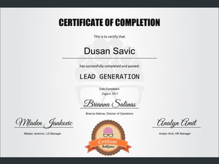LEAD GENERATION
CERTIFICATE OF COMPLETION
This is to certify that
has successfully completed and passed:
Dusan Savic
Date Completed:
August 2015
Mladen Jankovic, LG Manager Analyn Amit, HR Manager
Brianna Salinas, Director of Operations
Mladen Jankovic Analyn Amit
Brianna Salinas
 