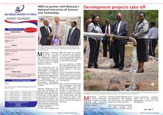 Leader in Innovative TechnologyMMU Newsletter Leader in Innovative TechnologyMMU Newsletter
Leader in Innovative TechnologyMMU Newsletter Leader in Innovative TechnologyMMU Newsletter
310
MULTIMEDIA UNIVERSITY OF KENYA
SHORT COURSES
CPA & CPS Programmes
Section 1 - 6
Requirement
KCSE C+ with at least C+ both English and Mathematics OR KASNEB Technician OR Professional Exami-
nation Certificate OR a degree from a recognized university OR Diploma OR such other certificates as
may be approved by KASNEB
CPA 1 Section 1 and Section 2 11,000/- Per semester
CPA 2 Section 3 and Section 4 13,000/- Per semester
CPA 3 Section 5 and Section 6 15,000/- Per semester
CPS 1 Section 1 and Section 2 11,000/- Per semester
CPS 2 Section 3 and Section 4 13,000/- Per semester
CPS 3 Section 5 and Section 6 15,000/- Per semester
Bridging Courses
Apply Now
Mathematics
Requirement:
Aggregate Grade C+ in KCSE, or an equivalent qualification for those who wish to join University
degree courses thereafter. In addition, the candidate should have a minimum grade of C- in the
subject that he/she is applying to bridge.
Tuition Fee: Kshs. 29,272/‐
Duration: 12 weeks
Physics
Requirement:
Aggregate Grade C+ in KCSE, or an equivalent qualification for those who wish to join University
degree courses thereafter. In addition, the candidate should have a minimum grade of C- in the
subject that he/she is applying to bridge.
Tuition Fee: Kshs. 29,272/‐
Duration: 12 weeks
Chemistry
Requirement:
AAggregate Grade C+ in KCSE, or an equivalent qualification for those who wish to join University
degree courses thereafter. In addition, the candidate should have a minimum grade of C- in the
subject that he/she is applying to bridge.
Tuition Fee: Kshs. 29,272/‐
Duration: 12 weeks
Intake Dates
The duration for bridging course shall be twelve (12) weeks and will be
offered twice annually. The 1st session will be from May-August and the
2nd one from September-December every year.
Applications accompanied by copies of relevant academic qualifications should be
submitted upon payment of a non-refundable application fee of Kshs. 1,500/= for Degree
Programmes or Kshs. 500/= for Diploma and Certificate Programmes to:
Registrar/Academic Affairs
Mbagathi Campus
P .O. Box 15653-00503
Mbagathi, Nairobi.
Tel: 020 2071391, Fax: 020 2071247, Mobile: 0724-257083/0735-900008
E-mail: info@mmu.ac.ke
Development projects take off
M
ultimedia University
of Kenya community
has a reason to smile
following the successful
sinking of another borehole in
the Main Campus.
The electric powered
borehole, located adjacent to the
Communication Lab Building,
will service over five thousand
student and staff population.
The university has been grappling
with water shortage issues
worsened by a steadily growing
Cont. page 4
Vice Chancellor Amb. Prof Festus Kaberia (centre) Deputy Vice Chancellor Administration, Finance and Planning (DVC AF&P), Prof. Rosebella Maranga (right) and
Faith Makau from Estates departments looking on as water pours out from the newly sunk borehole on 2nd April 2015.
student population; a situation
which led to the University
Management’s decision to sink
the borehole.
MMU to partner with Moscow’s
National University of Science
and Technology
M
ultimedia University
of Kenya is on the
verge of establish-
ing collaborative initiatives
with the National University
of Science and Technology
based in Moscow, Federal
Republic of Russia.
The partnership will en-
hance quality research and
development of academic
programmes in the fields of
Communications, Electrical
and Electronics Engineering,
Mechanical and Mechatron-
ics Engineering, Civil &
Structural Engineering, En-
vironmental Engineering,
Energy Studies and Applied
Sciences.
National University of Sci-
ence and Technology’s Dr.
Masamba Kah said the part-
nership will enable the two
institutions to share special-
ized staff and equipment in
training and re¬search, con-
duct joint workshops and
conferences as well as facili-
tate exchange programs be-
tween the students and staff
in both institutions.
Dr. Kah also revealed that
MMU will serve as a centre
for recruitment of students
to study for undergraduate
and post graduate degrees
at the National University of
Science and Technology.
He was speaking at MMU
when he paid a courtesy visit
to Vice Chancellor Amb. Prof.
Festus Kaberia on 2nd April
2015.
The VC welcomed the collab-
oration saying that it will not
only help the university grow
but will also expose it to the
global standards of academ-
ic excellence.
Dean, Faculty of Engineering
and Technology Prof. Abel
Mayaka further noted that
Kenya’s development is de-
pendent on world-class uni-
versities meeting its Vision
2030 needs and it is through
such partnerships that the
country will be able to get
the skilled manpower it re-
quires to drive the nation’s
blue print.
Vice Chancellor Amb. Prof. Festus Kaberia presents a gift to Dr. Masamba Kah from Mos-
cow’s National University of Science and Technology when he paid a courtesy visit to the
Vice Chancellor on 2nd April 2015. Looking on is Dean Faculty of Engineering and Technol-
ogy Prof. Abel Mayaka.
 