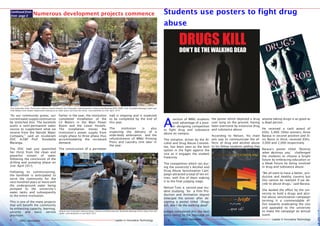 Leader in Innovative TechnologyMMU Newsletter Leader in Innovative TechnologyMMU Newsletter
Leader in Innovative TechnologyMMU Newsletter Leader in Innovative TechnologyMMU Newsletter4 9
A
section of MMU students
took advantage of a post-
er designing competition
to fight drug and substance
abuse on campus.
The initiative, driven by the Al-
cohol and Drug Abuse Commit-
tee, has been seen as the best
option in the fight against the
vice as it engages the student
fraternity.
The competition which ran dur-
ing the university’s Alcohol and
Drug Abuse Sensitization Cam-
paign attracted a total of ten en-
tries, with five of them making
it to the final judging stage.
Nelson Tum, a second year stu-
dent studying for a Film Pro-
duction and Animation degree
emerged the winner after de-
signing a poster titled ‘Drugs
kill, don’t be the walking dead’
Judges considered this the best
entry owing to the message on
Students use posters to fight drug
abuse
Vice Chancellor Amb. Prof Festus Kaberia (centre) Deputy Vice Chancellor Administration, Finance and Planning (DVC AF&P), Prof. Rosebella Maranga (right) and
Faith Makau from Estates Department looking on as water pours out from the newly sunk borehole on 2nd April, 2015.
Deputy Vice Chancellor Administration, Finance and Planning Prof. Rosebella Maranga drinks water from the
newly sunk borehole on 2nd April 2015.
“As our community grows, our
currentwatersupplycontinuesto
be stretched thin. The borehole
avails a semi-permanent water
source to supplement what we
receive from the Nairobi Water
Company,” said an exuberant
DVC A,F&P Prof. Rosebella
Maranga.
The DVC had just quenched
her thirst from the clean and
powerful stream of water
following the conclusion of the
drilling and pumping phase on
2nd April 2015.
Following its commissioning,
the borehole is anticipated to
serve the community for the
next hundred years or more with
the underground water being
pumped to the university’s
water tanks and subsequently
to the entire institution.
This is one of the many projects
that will benefit the community
by enhancing capacity, learning,
security and basic service
provision.
Earlier in the year, the institution
completed installation of the
LV Meters in the Main Power
Room and the Lower Hostels.
The installation moves the
institution’s power supply from
single phase to three phase thus
accommodating the increased
demand.
The construction of a perimeter
wall is ongoing and is expected
to be completed by the end of
this year.
The institution is also
expecting the delivery of a
wide-body ambulance and the
refurbishment of MMU Printing
Press and Laundry Unit later in
the year.
Continued from
from page 3 Numerous development projects commence
Leader in Innovative TechnologyMMU Newsletter4
the poster which depicted a drug
user lying on the ground, having
been overcome by extensive drug
and substance abuse.
According to Nelson, his main
aim was to communicate the ef-
fects of drug and alcohol abuse
to his fellow students adding that
anyone taking drugs is as good as
a dead person.
He received a cash award of
KShs. 5,000. Other winners, Anne
Barasa in second position and El-
vis Bwire in third, received KShs.
3,000 and 2,000 respectively.
Barasa’s poster titled ’Destroy
what destroys you,’ challenged
the students to choose a bright
future by embracing education or
a bleak future by being involved
in drug and substance abuse.
“We all want to have a better, pro-
ductive and healthy country but
this cannot be realized if we de-
cide to abuse drugs,” said Barasa.
She lauded the effort by the uni-
versity to hold a drugs and alco-
hol abuse sensitization campaign
terming it a commendable ef-
fort towards eradicating the vice
and appealed to the university
to make the campaign an annual
event.
 