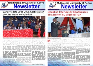 Leader in Innovative TechnologyMMU Newsletter Leader in Innovative TechnologyMMU Newsletter
Newsletter
Multimedia University of Kenya
Newsletter
Multimedia University of Kenya
April 2015 										Vol 1 Issue 1
Leader in Innovative Technology
Varsity’s ISO 9001-2008 Certification
process nears completion
12
I
n January 2015, the University
Management initiated the pro-
cess of attaining International
Organization for Standardization
(ISO) 9001-2008 Certification.
The ISO 9001-2008 certification
process applies to good man-
agement practices and qual-
ity service delivery standards.
The university has invested a
lot towards this achievement
and great progress has been
recorded as the process is now
headed for the finalization and
validation stage. This gives it a
completion rate of 60 per cent.
The activities undertaken so far
include: Renewal of Contract, In-
ception Meeting, Executive Man-
agement Briefing, Top Manage-
ment Training, Validation of Work
Plan, Implementers Training, Gen-
eral Staff Awareness Training and
Gap Analysis and Documentation.
The focus is now on Document
Validation and Finalization,
Launch of the Quality Manage-
ment System (QMS), Internal
Quality Auditors Training, Trial
Audits - under ex-pert auditor
guidance and Internal Audits.
This will then enable the consul-
tants to take a further step of
conductingaManagementReview.
On completion of all the above
activities; the following seven
additional major steps will be
pursued: Selection of Certifi-
cation Body, Application for
Certification,Pre-certification
The university carried out implementers training on 28th -30th January 2015. This comprised of all Heads of Departments. The comprehensive three day training
was undertaken at The Kenya School of Law
Audit, Corrective Actions,
Certification Audits, Corrective
Actions and finally Certification
to ISO 9001:2008 Standard.
At the Certification stage, the
process will be deemed to be
100 per cent completed and the
university is optimistic of attain-
ing this by the end of this year.
The achievement of ISO
9001:2008 certification will
be a great milestone for the
university as it will not only
position the institution to
compete with the best interna-
tionally, but will also enable it
to offer competitive services
at local and regional market.
Establish Intervarsity Conferences
on Security, VC urges NTFCP
M
ultimedia University of
Kenya Vice Chancellor
Amb. Prof. Festus Kabe-
ria has urged the National Task
Force on Community Policing
(NTFCP) to establish and facili-
tate inter-universities and col-
leges conferences on security
to help create awareness in in-
stitutions of Higher Learning on
how to respond to terror threats
and attacks.
He said that fear has gripped
most institutions of higher
learning since the regrettable
terror attack that happened
in Garrissa University College
hence the need to create aware-
ness on how to deal with terror
threats and attacks.
The VC, who was speaking dur-
ing NTFCP Conference at MMU’s
Main Conference Hall on 14th
April 2015, said that the seminar
could not have come at a better
time.
He added that the institution
is ready for guidance on how to
fully embrace the Nyumba Kumi
Initiative within the university and
neighboring community.
Prof. Keberia also spelt out meas-
ures taken by the university in en-
suring security at the institution.
“Currently the university is put-
ting up a perimeter wall to en-
hance security, especially at the
porous entry points,” said the VC.
“In addition, the internal security
unit is also working closely with
students and officers from the
Kenya Police based in Hardy Po-
lice Station. Beyond this we prom-
ise to continue working with rel-
evant government agencies and
the private sector to promote se-
curity within the institution,” as-
serted Prof Kaberia.
He expressed optimism that the
task force will come up with nec-
essary measures to help curb in-
security in institutions of higher
learning and in the country as a
whole.
The one day seminar was also
graced by NTFCP Chairman,
Joseph Kaguthi and Chairlady,
Maendeleo Ya Wanawake Organi-
zation Mrs Rahab Muiub. It was
attended by more than 147 repre-
sentatives from all over the coun-
try.
Multimedia University of Kenya Vice Chancellor Amb. Prof. Festus Kaberia gives his speech during the National Task Force on Community Policing (NTFCP) seminar
at MMU’s main Conference Hall on 14th April 2015.
 