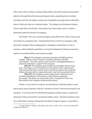 5
other words, while avoiding a crushing military defeat, successful insurgents pursued their
objectives through the political and psychological realms, postponing decisive military
encounters until they developed a critical mass of capability and support that would enable
them to effectively strike at a weakened regime. This strategy was introduced with great
success under Mao in the People’s War and has since been widely used as a model to
generically explain the doctrine of insurgency.
The People’s War was a national insurgency that called for the seizure of power and
the creation of a communist state. Seeing political power as the key to insurgency, Mao
prescribed a strategy of three merging phases, expanding or contracting over time as
necessary, which enabled his guerrillas to overcome the Nationalist Chinese government’s
superior conventional military and economic strength.
Phase I: The insurgents concentrate primarily on building political
strength. Military action is limited to selected, politically motivated
assassinations. Any other military action must have a propaganda purpose to
cement the population’s support of the insurgents.
Phase II: The insurgents gain strength and consolidate control of base
areas. They begin to actively administer some portions of the contested area.
And, because Mao had no outside sponsor providing weapons, they conducted
military operations both to capture arms and to wear down government forces.
Phase III: The insurgents commit regular forces (which have been
carefully husbanded up to this point) in a final offensive against the
government. This phase can succeed only if the “correlation of forces” has
been shifted to the insurgents during the early phases.8
In Mao’s vision, the first two phases served primarily to build the political, social,
and economic power required to shift the “correlation of forces” from the government to the
insurgents. It was only after this shift that the insurgents would be ready to complete the
destruction of the government by conventional military action. National insurgencies since
have refined Mao’s strategy to bring about the defeat of superior regimes, as seen both in
8
Colonel Thomas X. Hammes, The Sling and the Stone: On War in the 21st
Century (St. Paul, MN:
Zenith Press, 2004), 52.
 