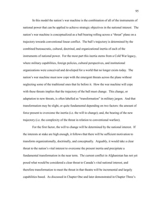 95
In this model the nation’s war machine is the combination of all of the instruments of
national power that can be applied to achieve strategic objectives in the national interest. The
nation’s war machine is conceptualized as a ball bearing rolling across a “threat” plane on a
trajectory towards conventional linear conflict. The ball’s trajectory is determined by the
combined bureaucratic, cultural, doctrinal, and organizational inertia of each of the
instruments of national power. For the most part this inertia stems from a Cold War legacy,
where military capabilities, foreign policies, cultural perspectives, and institutional
organizations were conceived and developed for a world that no longer exists today. The
nation’s war machine must now cope with the emergent threats across the plane without
neglecting some of the traditional ones that lie before it. How the war machine will cope
with these threats implies that the trajectory of the ball must change. This change, or
adaptation to new threats, is often labelled as “transformation” in military jargon. And that
transformation may be slight, or quite fundamental depending on two factors: the amount of
force present to overcome the inertia (i.e. the will to change); and, the bearing of the new
trajectory (i.e. the complexity of the threat in relation to conventional warfare).
For the first factor, the will to change will be determined by the national interest. If
the interests at stake are high enough, it follows that there will be sufficient motivation to
transform organizationally, doctrinally, and conceptually. Arguably, it would take a clear
threat to the nation’s vital interest to overcome the present inertia and precipitate a
fundamental transformation in the near term. The current conflict in Afghanistan has not yet
posed what would be considered a clear threat to Canada’s vital national interest, and
therefore transformation to meet the threat in that theatre will be incremental and largely
capabilities based. As discussed in Chapter One and later demonstrated in Chapter Three’s
 