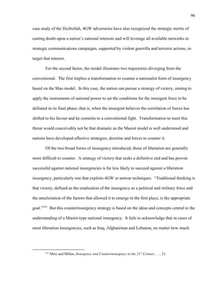 96
case study of the Hezbollah, 4GW adversaries have also recognized the strategic merits of
casting doubt upon a nation’s national interests and will leverage all available networks in
strategic communications campaigns, supported by violent guerrilla and terrorist actions, to
target that interest.
For the second factor, the model illustrates two trajectories diverging from the
conventional. The first implies a transformation to counter a nationalist form of insurgency
based on the Mao model. In this case, the nation can pursue a strategy of victory, aiming to
apply the instruments of national power to set the conditions for the insurgent force to be
defeated in its final phase; that is, when the insurgent believes the correlation of forces has
shifted to his favour and he commits to a conventional fight. Transformation to meet this
threat would conceivably not be that dramatic as the Maoist model is well understood and
nations have developed effective strategies, doctrine and forces to counter it.
Of the two broad forms of insurgency introduced, those of liberation are generally
more difficult to counter. A strategy of victory that seeks a definitive end and has proven
successful against national insurgencies is far less likely to succeed against a liberation
insurgency, particularly one that exploits 4GW or netwar techniques. “Traditional thinking is
that victory, defined as the eradication of the insurgency as a political and military force and
the amelioration of the factors that allowed it to emerge in the first place, is the appropriate
goal.”231
But this counterinsurgency strategy is based on the ideas and concepts central to the
understanding of a Maoist-type national insurgency. It fails to acknowledge that in cases of
most liberation insurgencies, such as Iraq, Afghanistan and Lebanon, no matter how much
231
Metz and Millen, Insurgency and Counterinsurgency in the 21st
Century . . ., 23.
 