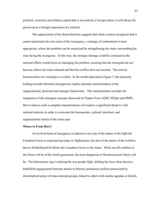97
political, economic and military capital that is invested by a foreign nation, it will always be
perceived as a foreign imposition of a solution.
This appreciation of the threat therefore suggests that when a nation recognizes that it
cannot ameliorate the root cause of the insurgency, a strategy of containment is more
appropriate, where the problem can be cauterized by strengthening the states surrounding the
state facing the insurgency. In this way, the strategic damage could be contained as the
national efforts would focus on managing the problem, ensuring that the insurgents do not
become effectively trans-national and that the conflict does not escalate. The tension
between these two strategies is evident. In the model depicted as Figure 7, the trajectory
leading towards liberation insurgencies implies dramatic transformation of the
organizational, doctrinal and strategic frameworks. This transformation includes the
integration of the emergent concepts discussed in Chapter Four (ADO, NEOps and JIMP).
But to achieve such a complete transformation will require a significant threat to vital
national interests in order to overcome the bureaucratic, cultural, doctrinal, and
organizational inertia of the status quo.
Where to From Here?
An evolved form of insurgency is indicative not only of the nature of the fight the
Canadian Forces is experiencing today in Afghanistan, but also of the nature of the conflicts
that in all likelihood lie before the Canadian Forces in the future. While not all conflicts in
the future will be of the fourth generation, the most dangerous to Western powers likely will
be. The Information Age is altering the way people fight, shifting the focus from decisive
battlefield engagements between armies to blurred, protracted conflicts prosecuted by
decentralized arrays of trans-national groups, linked to others with similar agendas or beliefs,
 