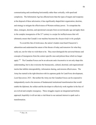 98
communicating and coordinating horizontally rather than vertically, with speed and
complexity. The Information Age has affected more than the types of targets and weaponry
at the disposal of these adversaries; it has significantly shaped their organization, doctrine,
and strategy to mitigate the effectiveness of Western military power. To extrapolate the
ideas, strategies, doctrine, and operational concepts from several decades ago and apply them
to the complex insurgencies of the 21st
century is a recipe for ineffectiveness that will
ultimately ensure that Canada’s war machine becomes the sharpest knife in the gunfight.
To avoid this fate of irrelevance, the nation’s leaders must heed Clausewitz’s
admonition and understand the nature of the threats of today and tomorrow for what they
really are, not for what we wish them to be. They must distinguish the universal themes and
concepts of insurgencies from the context specific ones and jettison those which no longer
apply.232
The Canadian Forces can be an advocate and a locomotive to not only shape this
understanding, but to also overcome the bureaucratic, cultural, doctrinal, and organizational
inertia that inhibits interoperability, information sharing, and mission effectiveness. The
Army has started in the right direction with its capstone guide for Land Force development,
Land Operations 2021. But neither the Army nor the Canadian Forces can be expected to
independently resolve the tensions of fundamental institutional transformation that would
enable the diplomat, the soldier and the developer to effectively work together in the face of
an evolved and complex insurgency. These struggles require an integrated and holistic
approach; hopefully it will not take a vital threat to our national interest to spark such a
transformation.
232
Ibid., 34.
 