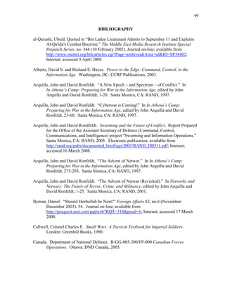 99
BIBLIOGRAPHY
al-Qurashi, Ubeid. Quoted in “Bin Laden Lieutenant Admits to September 11 and Explains
Al-Qa'ida's Combat Doctrine.” The Middle East Media Research Institute Special
Dispatch Series, no. 344 (10 February 2002). Journal on-line; available from
http://www.memri.org/bin/articles.cgi?Page=archives&Area=sd&ID=SP34402;
Internet; accessed 9 April 2008.
Alberts, David S. and Richard E. Hayes. Power to the Edge: Command, Control, in the
Information Age. Washington, DC: CCRP Publications, 2003.
Arquilla, John and David Ronfeldt. “A New Epoch – and Spectrum – of Conflict.” In
In Athena’s Camp: Preparing for War in the Information Age, edited by John
Arquilla and David Ronfeldt, 1-20. Santa Monica, CA: RAND, 1997.
Arquilla, John and David Ronfeldt. “Cyberwar is Coming!” In In Athena’s Camp:
Preparing for War in the Information Age, edited by John Arquilla and David
Ronfeldt, 23-60. Santa Monica, CA: RAND, 1997.
Arquilla, John and David Rondfeldt. Swarming and the Future of Conflict. Report Prepared
for the Office of the Assistant Secretary of Defence (Command, Control,
Communications, and Intelligence) project “Swarming and Information Operations.”
Santa Monica, CA: RAND, 2005. Electronic publication; available from
http://rand.org/pubs/documented_briefings/2005/RAND_DB311.pdf; Internet;
accessed 16 March 2008.
Arquilla, John and David Ronfeldt, “The Advent of Netwar.” In In Athena’s Camp:
Preparing for War in the Information Age, edited by John Arquilla and David
Ronfeldt, 275-293. Santa Monica, CA: RAND, 1997.
Arquilla, John and David Ronfeldt. “The Advent of Netwar (Revisited).” In Networks and
Netwars: The Future of Terror, Crime, and Militancy, edited by John Arquilla and
David Ronfeldt, 1-25. Santa Monica, CA: RAND, 2001.
Byman, Daniel. “Should Hezbollah be Next?” Foreign Affairs 82, no.6 (November-
December 2003): 54. Journal on-line; available from
http://proquest.umi.com/pqdweb?RQT=318&pmid=6; Internet; accessed 17 March
2008.
Callwell, Colonel Charles E. Small Wars: A Tactical Textbook for Imperial Soldiers.
London: Greenhill Books, 1990.
Canada. Department of National Defence. B-GG-005-300/FP-000 Canadian Forces
Operations. Ottawa: DND Canada, 2005.
 