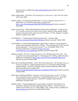 101
Journal on-line; available from http://web.ebscohost.com; Internet; accessed 17
March 2008.
Harik, Judith Palmer. Hezbollah: The Changing Face of Terrorism. New York: I.B. Tauris
and Co Ltd, 2004.
Herbert, Adam J. “Compressing the Kill Chain,” Air Force Magazine Online 86, no. 3,
March 2003, n.p. Electronic publication; available from
http://www.afa.org/magazine/March2003/0303killchain.asp; Internet; accessed 6
April 2008.
King, Colonel Craig. “Effects Based Operations: Buzzword or Blueprint?” In Operational
Art: Canadian Perspectives Context and Concepts, edited by Allan English, Daniel
Gosselin, Howard Coombs, and Lawrence M. Hickey, 313-330. Kingston: Canadian
Defence Academy Press, 2005.
Lind, William S. “Understanding Fourth Generation War.” 6 January 2004.
http://www.lewrockwell.com/lind/lind3b.html; Internet; accessed 1 March 2008.
Lind, William S., Colonel Keith Nightengale, Captain John F. Schmitt, Colonel Joseph W.
Sutton, and Lieutenant Colonel Gary I. Wilson. “The Changing Face of War: Into the
Fourth Generation.” Marine Corps Gazette 73, no. 10 (October 1989): 22-26.
Electronic publication; available from http://www.d-n-
i.net/fcs/4th_gen_war_gazette.htm; Internet; accessed 2 March 2008.
Matthews, Matt M. We Were Caught Unprepared: The 2006 Hezbollah-Israeli War. The
Long War Series Occasional Paper 26. Washington, DC: CSI Press, 2008. Electronic
publication; available from http://usacac.army.mil/CAC/csi/RandP/CSIpubs.asp;
Internet; accessed 29 March 2008.
Metz, Steven and Raymond Millen. Future War/Future Battlespace: The Strategic Future of
American Landpower. Report Prepared for the U.S. Army War College Strategic
Studies Institute. Carlisle PA: Strategic Studies Institute Publishing, March 2003.
Electronic publication; available from
http://www.strategicstudiesinstitute.army.mil/pdffiles/PUB214.pdf; Internet; accessed
8 March 2008.
Metz, Steven and Rayond Millen. Insurgency and Counterinsurgency in the 21st
Century:
Reconceptualizing Threat and Response. Report Prepared for the U.S. Army War
College Strategic Studies Institute. Carlisle PA: Strategic Studies Institute
Publishing, November 2004.
Murden, Simon. “Understanding Israel’s Long Conflict in Lebanon: The Search for an
Alternative Approach to Security During the Peace Process.” British Journal of
Middle Eastern Studies 27, no. 1 (May 2000): 25-48. Journal on-line; available from
http://proquest.com; Internet; accessed 29 March 2008.
 