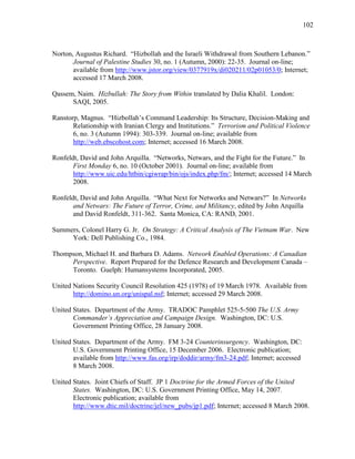 102
Norton, Augustus Richard. “Hizbollah and the Israeli Withdrawal from Southern Lebanon.”
Journal of Palestine Studies 30, no. 1 (Autumn, 2000): 22-35. Journal on-line;
available from http://www.jstor.org/view/0377919x/di020211/02p01053/0; Internet;
accessed 17 March 2008.
Qassem, Naim. Hizbullah: The Story from Within translated by Dalia Khalil. London:
SAQI, 2005.
Ranstorp, Magnus. “Hizbollah’s Command Leadership: Its Structure, Decision-Making and
Relationship with Iranian Clergy and Institutions.” Terrorism and Political Violence
6, no. 3 (Autumn 1994): 303-339. Journal on-line; available from
http://web.ebscohost.com; Internet; accessed 16 March 2008.
Ronfeldt, David and John Arquilla. “Networks, Netwars, and the Fight for the Future.” In
First Monday 6, no. 10 (October 2001). Journal on-line; available from
http://www.uic.edu/htbin/cgiwrap/bin/ojs/index.php/fm/; Internet; accessed 14 March
2008.
Ronfeldt, David and John Arquilla. “What Next for Networks and Netwars?” In Networks
and Netwars: The Future of Terror, Crime, and Militancy, edited by John Arquilla
and David Ronfeldt, 311-362. Santa Monica, CA: RAND, 2001.
Summers, Colonel Harry G. Jr. On Strategy: A Critical Analysis of The Vietnam War. New
York: Dell Publishing Co., 1984.
Thompson, Michael H. and Barbara D. Adams. Network Enabled Operations: A Canadian
Perspective. Report Prepared for the Defence Research and Development Canada –
Toronto. Guelph: Humansystems Incorporated, 2005.
United Nations Security Council Resolution 425 (1978) of 19 March 1978. Available from
http://domino.un.org/unispal.nsf; Internet; accessed 29 March 2008.
United States. Department of the Army. TRADOC Pamphlet 525-5-500 The U.S. Army
Commander’s Appreciation and Campaign Design. Washington, DC: U.S.
Government Printing Office, 28 January 2008.
United States. Department of the Army. FM 3-24 Counterinsurgency. Washington, DC:
U.S. Government Printing Office, 15 December 2006. Electronic publication;
available from http://www.fas.org/irp/doddir/army/fm3-24.pdf; Internet; accessed
8 March 2008.
United States. Joint Chiefs of Staff. JP 1 Doctrine for the Armed Forces of the United
States. Washington, DC: U.S. Government Printing Office, May 14, 2007.
Electronic publication; available from
http://www.dtic.mil/doctrine/jel/new_pubs/jp1.pdf; Internet; accessed 8 March 2008.
 