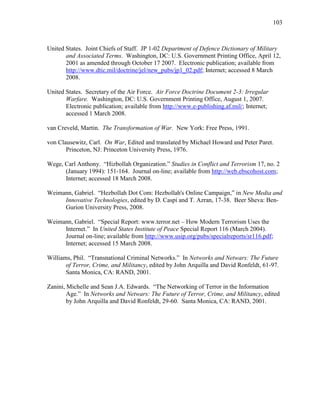 103
United States. Joint Chiefs of Staff. JP 1-02 Department of Defence Dictionary of Military
and Associated Terms. Washington, DC: U.S. Government Printing Office, April 12,
2001 as amended through October 17 2007. Electronic publication; available from
http://www.dtic.mil/doctrine/jel/new_pubs/jp1_02.pdf; Internet; accessed 8 March
2008.
United States. Secretary of the Air Force. Air Force Doctrine Document 2-3: Irregular
Warfare. Washington, DC: U.S. Government Printing Office, August 1, 2007.
Electronic publication; available from http://www.e-publishing.af.mil/; Internet;
accessed 1 March 2008.
van Creveld, Martin. The Transformation of War. New York: Free Press, 1991.
von Clausewitz, Carl. On War, Edited and translated by Michael Howard and Peter Paret.
Princeton, NJ: Princeton University Press, 1976.
Wege, Carl Anthony. “Hizbollah Organization.” Studies in Conflict and Terrorism 17, no. 2
(January 1994): 151-164. Journal on-line; available from http://web.ebscohost.com;
Internet; accessed 18 March 2008.
Weimann, Gabriel. “Hezbollah Dot Com: Hezbollah's Online Campaign,” in New Media and
Innovative Technologies, edited by D. Caspi and T. Azran, 17-38. Beer Sheva: Ben-
Gurion University Press, 2008.
Weimann, Gabriel. “Special Report: www.terror.net – How Modern Terrorism Uses the
Internet.” In United States Institute of Peace Special Report 116 (March 2004).
Journal on-line; available from http://www.usip.org/pubs/specialreports/sr116.pdf;
Internet; accessed 15 March 2008.
Williams, Phil. “Transnational Criminal Networks.” In Networks and Netwars: The Future
of Terror, Crime, and Militancy, edited by John Arquilla and David Ronfeldt, 61-97.
Santa Monica, CA: RAND, 2001.
Zanini, Michelle and Sean J.A. Edwards. “The Networking of Terror in the Information
Age.” In Networks and Netwars: The Future of Terror, Crime, and Militancy, edited
by John Arquilla and David Ronfeldt, 29-60. Santa Monica, CA: RAND, 2001.
 