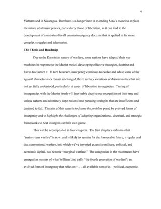 6
Vietnam and in Nicaragua. But there is a danger here in extending Mao’s model to explain
the nature of all insurgencies, particularly those of liberation, as it can lead to the
development of a one-size-fits-all counterinsurgency doctrine that is applied to far more
complex struggles and adversaries.
The Thesis and Roadmap
Due to the Darwinian nature of warfare, some nations have adapted their war
machines in response to the Maoist model, developing effective strategies, doctrine and
forces to counter it. In turn however, insurgency continues to evolve and while some of the
age-old characteristics remain unchanged, there are key variations or discontinuities that are
not yet fully understood, particularly in cases of liberation insurgencies. Tarring all
insurgencies with the Maoist brush will inevitably deceive our recognition of their true and
unique natures and ultimately dupe nations into pursuing strategies that are insufficient and
destined to fail. The aim of this paper is to frame the problem posed by evolved forms of
insurgency and to highlight the challenges of adapting organizational, doctrinal, and strategic
frameworks to beat insurgents at their own game.
This will be accomplished in four chapters. The first chapter establishes that
“mainstream warfare” is now, and is likely to remain for the foreseeable future, irregular and
that conventional warfare, into which we’ve invested extensive military, political, and
economic capital, has become “marginal warfare.” The antagonists in the mainstream have
emerged as masters of what William Lind calls “the fourth generation of warfare”: an
evolved form of insurgency that relies on “. . . all available networks – political, economic,
 