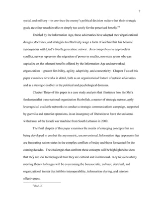 7
social, and military – to convince the enemy’s political decision makers that their strategic
goals are either unachievable or simply too costly for the perceived benefit.”9
Enabled by the Information Age, these adversaries have adapted their organizational
designs, doctrines, and strategies to effectively wage a form of warfare that has become
synonymous with Lind’s fourth generation: netwar. As a comprehensive approach to
conflict, netwar represents the migration of power to smaller, non-state actors who can
capitalize on the inherent benefits offered by the Information Age and networked
organizations – greater flexibility, agility, adaptivity, and connectivity. Chapter Two of this
paper examines networks in detail, both as an organizational feature of netwar adversaries
and as a strategic enabler in the political and psychological domains.
Chapter Three of this paper is a case study analysis that illustrates how the Shi’a
fundamentalist trans-national organization Hezbollah, a master of strategic netwar, aptly
leveraged all available networks to conduct a strategic communications campaign, supported
by guerrilla and terrorist operations, in an insurgency of liberation to force the unilateral
withdrawal of the Israeli war machine from South Lebanon in 2000.
The final chapter of this paper examines the merits of emerging concepts that are
being developed to combat the asymmetric, unconventional, Information Age opponents that
are frustrating nation-states in the complex conflicts of today and those forecasted for the
coming decades. The challenges that confront these concepts will be highlighted to show
that they are less technological than they are cultural and institutional. Key to successfully
meeting these challenges will be overcoming the bureaucratic, cultural, doctrinal, and
organizational inertia that inhibits interoperability, information sharing, and mission
effectiveness.
9
Ibid., 2.
 