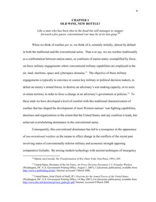 8
CHAPTER 1
OLD WINE, NEW BOTTLE?
Like a man who has been shot in the head but still manages to stagger
forward a few paces, conventional war may be at its last gasp.10
When we think of warfare per se, we think of it, certainly initially, almost by default
in both the traditional and the conventional sense. That is to say, we see warfare traditionally
as a confrontation between nation-states, or coalitions of nation-states, exemplified by force-
on-force military engagements where conventional military capabilities are employed in the
air, land, maritime, space and cyberspace domains.11
The objective of these military
engagements is typically to convince or coerce key military or political decision makers, to
defeat an enemy’s armed forces, to destroy an adversary’s war-making capacity, or to seize
or retain territory in order to force a change in an adversary’s government or policies.12
To
these ends we have developed a level of comfort with this traditional characterization of
warfare that has shaped the development of most Western nations’ war-fighting capabilities,
doctrines and organizations to the extent that the United States, and any coalition it leads, has
achieved overwhelming dominance in the conventional arena.
Consequently, this conventional dominance has led to a resurgence in the appearance
of unconventional warfare as the means to effect change in the conflicts of the recent past
involving states of conventionally inferior military and economic strength opposing
comparative Goliaths. By mixing modern technology with ancient techniques of insurgency
10
Martin van Creveld, The Transformation of War (New York: Free Press, 1991), 205.
11
United States, Secretary of the Air Force, Air Force Doctrine Document 2-3: Irregular Warfare
(Washington, DC: U.S. Government Printing Office, August 1, 2007), 1 [electronic publication]; available from
http://www.e-publishing.af.mil/; Internet; accessed 1 March 2008.
12
United States, Joint Chiefs of Staff, JP 1 Doctrine for the Armed Forces of the United States
(Washington, DC: U.S. Government Printing Office, 14 May 2007), I-6 [electronic publication]; available from
http://www.dtic.mil/doctrine/jel/new_pubs/jp1.pdf; Internet; accessed 8 March 2008.
 