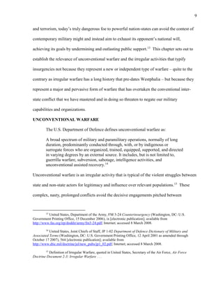 9
and terrorism, today’s truly dangerous foe to powerful nation-states can avoid the contest of
contemporary military might and instead aim to exhaust its opponent’s national will,
achieving its goals by undermining and outlasting public support.13
This chapter sets out to
establish the relevance of unconventional warfare and the irregular activities that typify
insurgencies not because they represent a new or independent type of warfare – quite to the
contrary as irregular warfare has a long history that pre-dates Westphalia – but because they
represent a major and pervasive form of warfare that has overtaken the conventional inter-
state conflict that we have mastered and in doing so threaten to negate our military
capabilities and organizations.
UNCONVENTIONAL WARFARE
The U.S. Department of Defence defines unconventional warfare as:
A broad spectrum of military and paramilitary operations, normally of long
duration, predominantly conducted through, with, or by indigenous or
surrogate forces who are organized, trained, equipped, supported, and directed
in varying degrees by an external source. It includes, but is not limited to,
guerrilla warfare, subversion, sabotage, intelligence activities, and
unconventional assisted recovery.14
Unconventional warfare is an irregular activity that is typical of the violent struggles between
state and non-state actors for legitimacy and influence over relevant populations.15
These
complex, nasty, prolonged conflicts avoid the decisive engagements pitched between
13
United States, Department of the Army, FM 3-24 Counterinsurgency (Washington, DC: U.S.
Government Printing Office, 15 December 2006), ix [electronic publication]; available from
http://www.fas.org/irp/doddir/army/fm3-24.pdf; Internet; accessed 8 March 2008.
14
United States, Joint Chiefs of Staff, JP 1-02 Department of Defence Dictionary of Military and
Associated Terms (Washington, DC: U.S. Government Printing Office, 12 April 2001 as amended through
October 17 2007), 564 [electronic publication]; available from
http://www.dtic.mil/doctrine/jel/new_pubs/jp1_02.pdf; Internet; accessed 8 March 2008.
15
Definition of Irregular Warfare, quoted in United States, Secretary of the Air Force, Air Force
Doctrine Document 2-3: Irregular Warfare . . .
 