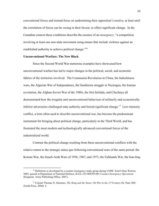 10
conventional forces and instead focus on undermining their opposition’s resolve, at least until
the correlation of forces can be swung in their favour, to effect significant change. In the
Canadian context these conditions describe the essence of an insurgency: “a competition
involving at least one non-state movement using means that include violence against an
established authority to achieve political change.”16
Unconventional Warfare: The New Black
Since the Second World War numerous examples have showcased how
unconventional warfare has led to major changes in the political, social, and economic
fabrics of the territories involved. The Communist Revolution in China, the Indochinese
wars, the Algerian War of Independence, the Sandinista struggle in Nicaragua, the Iranian
revolution, the Afghan-Soviet War of the 1980s, the first Intifada, and Chechnya all
demonstrated how the irregular and unconventional behaviour of militarily and economically
inferior adversaries challenged state authority and forced significant change.17
Low-intensity
conflict, a term often used to describe unconventional war, has become the predominant
instrument for bringing about political change, particularly in the Third World, and has
frustrated the most modern and technologically advanced conventional forces of the
industrialized world.
Contrast the political change resulting from these unconventional conflicts with the
relative return to the strategic status quo following conventional wars of the same period: the
Korean War, the Israeli-Arab Wars of 1956, 1967, and 1973, the Falklands War, the Iran-Iraq
16
Definition as developed by a counter-insurgency study group during USMC Joint Urban Warrior
2005, quoted in Department of National Defence, B-GL-323-004/FP-003 Counter-Insurgency Operations
(Kingston: Army Publishing Office, 2007).
17
Colonel Thomas X. Hammes, The Sling and the Stone: On War in the 21st
Century (St. Paul, MN:
Zenith Press, 2004), 4.
 