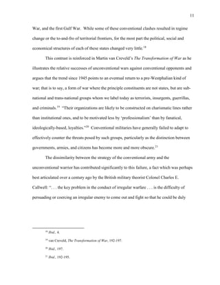 11
War, and the first Gulf War. While some of these conventional clashes resulted in regime
change or the to-and-fro of territorial frontiers, for the most part the political, social and
economical structures of each of these states changed very little.18
This contrast is reinforced in Martin van Creveld’s The Transformation of War as he
illustrates the relative successes of unconventional wars against conventional opponents and
argues that the trend since 1945 points to an eventual return to a pre-Westphalian kind of
war; that is to say, a form of war where the principle constituents are not states, but are sub-
national and trans-national groups whom we label today as terrorists, insurgents, guerrillas,
and criminals.19
“Their organizations are likely to be constructed on charismatic lines rather
than institutional ones, and to be motivated less by ‘professionalism’ than by fanatical,
ideologically-based, loyalties.”20
Conventional militaries have generally failed to adapt to
effectively counter the threats posed by such groups, particularly as the distinction between
governments, armies, and citizens has become more and more obscure.21
The dissimilarity between the strategy of the conventional army and the
unconventional warrior has contributed significantly to this failure, a fact which was perhaps
best articulated over a century ago by the British military theorist Colonel Charles E.
Callwell: “. . . the key problem in the conduct of irregular warfare . . . is the difficulty of
persuading or coercing an irregular enemy to come out and fight so that he could be duly
18
Ibid., 4.
19
van Creveld, The Transformation of War, 192-197.
20
Ibid., 197.
21
Ibid., 192-195.
 