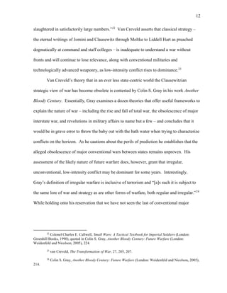 12
slaughtered in satisfactorily large numbers.”22
Van Creveld asserts that classical strategy –
the eternal writings of Jomini and Clausewitz through Moltke to Liddell Hart as preached
dogmatically at command and staff colleges – is inadequate to understand a war without
fronts and will continue to lose relevance, along with conventional militaries and
technologically advanced weaponry, as low-intensity conflict rises to dominance.23
Van Creveld’s theory that in an ever less state-centric world the Clausewitzian
strategic view of war has become obsolete is contested by Colin S. Gray in his work Another
Bloody Century. Essentially, Gray examines a dozen theories that offer useful frameworks to
explain the nature of war – including the rise and fall of total war, the obsolescence of major
interstate war, and revolutions in military affairs to name but a few – and concludes that it
would be in grave error to throw the baby out with the bath water when trying to characterize
conflicts on the horizon. As he cautions about the perils of prediction he establishes that the
alleged obsolescence of major conventional wars between states remains unproven. His
assessment of the likely nature of future warfare does, however, grant that irregular,
unconventional, low-intensity conflict may be dominant for some years. Interestingly,
Gray’s definition of irregular warfare is inclusive of terrorism and “[a]s such it is subject to
the same lore of war and strategy as are other forms of warfare, both regular and irregular.”24
While holding onto his reservation that we have not seen the last of conventional major
22
Colonel Charles E. Callwell, Small Wars: A Tactical Textbook for Imperial Soldiers (London:
Greenhill Books, 1990), quoted in Colin S. Gray, Another Bloody Century: Future Warfare (London:
Weidenfeld and Nicolson, 2005), 224.
23
van Creveld, The Transformation of War, 27, 205, 207.
24
Colin S. Gray, Another Bloody Century: Future Warfare (London: Weidenfeld and Nicolson, 2005),
214.
 