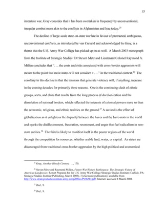 13
interstate war, Gray concedes that it has been overtaken in frequency by unconventional,
irregular combat more akin to the conflicts in Afghanistan and Iraq today.25
The decline of large-scale state-on-state warfare in favour of protracted, ambiguous,
unconventional conflicts, as introduced by van Creveld and acknowledged by Gray, is a
theme that the U.S. Army War College has picked up on as well. A March 2003 monograph
from the Institute of Strategic Studies’ Dr Steven Metz and Lieutenant Colonel Raymond A.
Millen concludes that “. . . the costs and risks associated with cross-border aggression will
mount to the point that most states will not consider it . . .” in the traditional context.26
The
corollary to this decline is that the tensions that generate violence will, if anything, increase
in the coming decades for primarily three reasons. One is the continuing clash of ethnic
groups, sects, and clans that results from the long process of decolonization and the
dissolution of national borders, which reflected the interests of colonial powers more so than
the economic, religious, and ethnic realities on the ground.27
A second is the effect of
globalization as it enlightens the disparity between the haves and the have-nots in the world
and sparks the disillusionment, frustration, resentment, and anger that fuel radicalism in non-
state entities.28
The third is likely to manifest itself in the poorer regions of the world
through the competition for resources, whether arable land, water, or capital. As states are
discouraged from traditional cross-border aggression by the high political and economical
25
Gray, Another Bloody Century . . ., 170.
26
Steven Metz and Raymond Millen, Future War/Future Battlespace: The Strategic Future of
American Landpower, Report Prepared for the U.S. Army War College Strategic Studies Institute (Carlisle, PA:
Strategic Studies Institute Publishing, March 2003), 3 [electronic publication]; available from
http://www.strategicstudiesinstitute.army.mil/pdffiles/PUB214.pdf; Internet; accessed 8 March 2008.
27
Ibid., 9.
28
Ibid., 9.
 