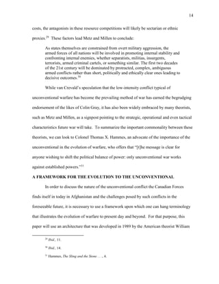 14
costs, the antagonists in these resource competitions will likely be sectarian or ethnic
proxies.29
These factors lead Metz and Millen to conclude:
As states themselves are constrained from overt military aggression, the
armed forces of all nations will be involved in promoting internal stability and
confronting internal enemies, whether separatists, militias, insurgents,
terrorists, armed criminal cartels, or something similar. The first two decades
of the 21st century will be dominated by protracted, complex, ambiguous
armed conflicts rather than short, politically and ethically clear ones leading to
decisive outcomes.30
While van Crevald’s speculation that the low-intensity conflict typical of
unconventional warfare has become the prevailing method of war has earned the begrudging
endorsement of the likes of Colin Gray, it has also been widely embraced by many theorists,
such as Metz and Millen, as a signpost pointing to the strategic, operational and even tactical
characteristics future war will take. To summarize the important commonality between these
theorists, we can look to Colonel Thomas X. Hammes, an advocate of the importance of the
unconventional in the evolution of warfare, who offers that “[t]he message is clear for
anyone wishing to shift the political balance of power: only unconventional war works
against established powers.”31
A FRAMEWORK FOR THE EVOLUTION TO THE UNCONVENTIONAL
In order to discuss the nature of the unconventional conflict the Canadian Forces
finds itself in today in Afghanistan and the challenges posed by such conflicts in the
foreseeable future, it is necessary to use a framework upon which one can hang terminology
that illustrates the evolution of warfare to present day and beyond. For that purpose, this
paper will use an architecture that was developed in 1989 by the American theorist William
29
Ibid., 11.
30
Ibid., 14.
31
Hammes, The Sling and the Stone . . ., 4.
 