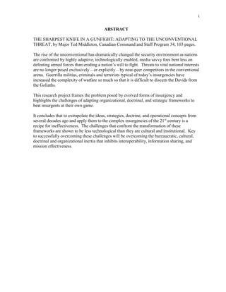i
ABSTRACT
THE SHARPEST KNIFE IN A GUNFIGHT: ADAPTING TO THE UNCONVENTIONAL
THREAT, by Major Ted Middleton, Canadian Command and Staff Program 34, 103 pages.
The rise of the unconventional has dramatically changed the security environment as nations
are confronted by highly adaptive, technologically enabled, media savvy foes bent less on
defeating armed forces than eroding a nation’s will to fight. Threats to vital national interests
are no longer posed exclusively – or explicitly – by near-peer competitors in the conventional
arena. Guerrilla militias, criminals and terrorists typical of today’s insurgencies have
increased the complexity of warfare so much so that it is difficult to discern the Davids from
the Goliaths.
This research project frames the problem posed by evolved forms of insurgency and
highlights the challenges of adapting organizational, doctrinal, and strategic frameworks to
beat insurgents at their own game.
It concludes that to extrapolate the ideas, strategies, doctrine, and operational concepts from
several decades ago and apply them to the complex insurgencies of the 21st
century is a
recipe for ineffectiveness. The challenges that confront the transformation of these
frameworks are shown to be less technological than they are cultural and institutional. Key
to successfully overcoming these challenges will be overcoming the bureaucratic, cultural,
doctrinal and organizational inertia that inhibits interoperability, information sharing, and
mission effectiveness.
 