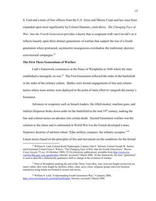 15
S. Lind and a team of four officers from the U.S. Army and Marine Corps and has since been
expanded upon most significantly by Colonel Hammes, cited above. The Changing Face of
War: Into the Fourth Generation provides a theory that is congruent with van Creveld’s as it
reflects linearly upon three distinct generations of warfare that support the rise of a fourth
generation where protracted, asymmetric insurgencies overshadow the traditional, decisive
conventional campaigns.32
The First Three Generations of Warfare
Lind’s framework commences at the Peace of Westphalia in 1648 where the state
established a monopoly on war.33
The First Generation reflected the order of the battlefield
in the order of the military culture. Battles were formal engagements of line and column
tactics where mass armies were deployed at the point of main effort to vanquish the enemy’s
formation.
Advances in weaponry such as breach-loaders, the rifled musket, machine guns, and
indirect firepower broke down order on the battlefield in the mid 19th
century, making the
line and column tactics an advance into certain death. Second Generation warfare was the
solution to the chaos and it culminated in World War I as the French developed a mass
firepower doctrine of attrition where “[t]he artillery conquers, the infantry occupies.”34
Linear tactics based on the principles of fire and movement set the conditions for the formal
32
William S. Lind, Colonel Keith Nightengale, Captain John F. Schmitt, Colonel Joseph W. Sutton,
and Lieutenant Colonel Gary I. Wilson, “The Changing Face of War: Into the Fourth Generation,” Marine
Corps Gazette 73, no. 10 (October 1989): 22-26 [electronic publication]; available from http://www.d-n-
i.net/fcs/4th_gen_war_gazette.htm; Internet; accessed 2 March 2008. In this framework, the term “generation”
is used to describe a dialectically qualitative shift or change in the evolution of warfare.
33
Prior to Westphalia marking the end of the Thirty Years War, wars were not fought exclusively by
states; rather, they were fought by families, tribes, clans, sects, cities, religious groups and even business
enterprises using means not limited to armies and navies.
34
William S. Lind, “Understanding Fourth Generation War,” 6 January 2004,
http://www.lewrockwell.com/lind/lind3b.html; Internet; accessed 1 March 2008.
 