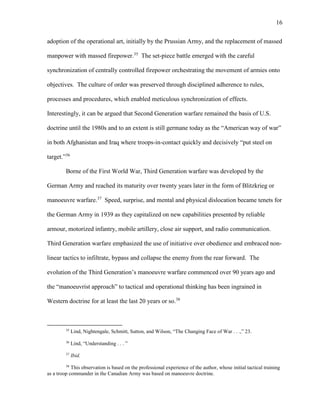 16
adoption of the operational art, initially by the Prussian Army, and the replacement of massed
manpower with massed firepower.35
The set-piece battle emerged with the careful
synchronization of centrally controlled firepower orchestrating the movement of armies onto
objectives. The culture of order was preserved through disciplined adherence to rules,
processes and procedures, which enabled meticulous synchronization of effects.
Interestingly, it can be argued that Second Generation warfare remained the basis of U.S.
doctrine until the 1980s and to an extent is still germane today as the “American way of war”
in both Afghanistan and Iraq where troops-in-contact quickly and decisively “put steel on
target.”36
Borne of the First World War, Third Generation warfare was developed by the
German Army and reached its maturity over twenty years later in the form of Blitzkrieg or
manoeuvre warfare.37
Speed, surprise, and mental and physical dislocation became tenets for
the German Army in 1939 as they capitalized on new capabilities presented by reliable
armour, motorized infantry, mobile artillery, close air support, and radio communication.
Third Generation warfare emphasized the use of initiative over obedience and embraced non-
linear tactics to infiltrate, bypass and collapse the enemy from the rear forward. The
evolution of the Third Generation’s manoeuvre warfare commenced over 90 years ago and
the “manoeuvrist approach” to tactical and operational thinking has been ingrained in
Western doctrine for at least the last 20 years or so.38
35
Lind, Nightengale, Schmitt, Sutton, and Wilson, “The Changing Face of War . . .,” 23.
36
Lind, “Understanding . . . ”
37
Ibid.
38
This observation is based on the professional experience of the author, whose initial tactical training
as a troop commander in the Canadian Army was based on manoeuvre doctrine.
 