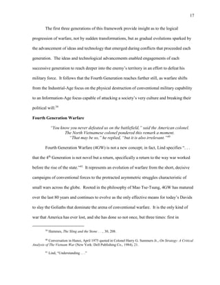 17
The first three generations of this framework provide insight as to the logical
progression of warfare, not by sudden transformations, but as gradual evolutions sparked by
the advancement of ideas and technology that emerged during conflicts that proceeded each
generation. The ideas and technological advancements enabled engagements of each
successive generation to reach deeper into the enemy’s territory in an effort to defeat his
military force. It follows that the Fourth Generation reaches further still, as warfare shifts
from the Industrial-Age focus on the physical destruction of conventional military capability
to an Information-Age focus capable of attacking a society’s very culture and breaking their
political will.39
Fourth Generation Warfare
“You know you never defeated us on the battlefield,” said the American colonel.
The North Vietnamese colonel pondered this remark a moment.
“That may be so,” he replied, “but it is also irrelevant.”40
Fourth Generation Warfare (4GW) is not a new concept; in fact, Lind specifies “. . .
that the 4th
Generation is not novel but a return, specifically a return to the way war worked
before the rise of the state.”41
It represents an evolution of warfare from the short, decisive
campaigns of conventional forces to the protracted asymmetric struggles characteristic of
small wars across the globe. Rooted in the philosophy of Mao Tse-Tsung, 4GW has matured
over the last 80 years and continues to evolve as the only effective means for today’s Davids
to slay the Goliaths that dominate the arena of conventional warfare. It is the only kind of
war that America has ever lost, and she has done so not once, but three times: first in
39
Hammes, The Sling and the Stone . . ., 30, 208.
40
Conversation in Hanoi, April 1975 quoted in Colonel Harry G. Summers Jr., On Strategy: A Critical
Analysis of The Vietnam War (New York: Dell Publishing Co., 1984), 21.
41
Lind, “Understanding . . .”
 