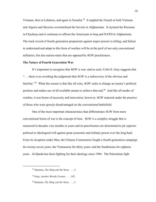 18
Vietnam, then in Lebanon, and again in Somalia.42
It toppled the French in both Vietnam
and Algeria and likewise overwhelmed the Soviets in Afghanistan. It stymied the Russians
in Chechnya and it continues to affront the Americans in Iraq and NATO in Afghanistan.
The track record of fourth generation proponents against major powers is telling; and failure
to understand and adapt to this form of warfare will be at the peril of not only conventional
militaries, but also nation-states that are opposed by 4GW practitioners.
The Nature of Fourth Generation War
It’s important to recognize that 4GW is war; and as such, Colin S. Gray suggests that
“. . . there is no avoiding the judgement that 4GW is a rediscovery of the obvious and
familiar.”43
What this means is that like all wars, 4GW seeks to change an enemy’s political
position and makes use of all available means to achieve that end.44
And like all modes of
warfare, it was borne of necessity and innovation; however, 4GW matured under the practice
of those who were grossly disadvantaged on the conventional battlefield.
One of the most important characteristics that differentiates 4GW from more
conventional forms of war is the concept of time. 4GW is a complex struggle that is
measured in decades vice months or years and its practitioners are determined to pit superior
political or ideological will against great economic and military power over the long haul.
From its inception under Mao, the Chinese Communists fought a fourth-generation campaign
for twenty-seven years; the Vietnamese for thirty years; and the Sandinistas for eighteen
years. Al-Qaeda has been fighting for their ideology since 1984. The Palestinian fight
42
Hammes, The Sling and the Stone . . ., 3.
43
Gray, Another Bloody Century . . ., 142.
44
Hammes, The Sling and the Stone . . ., 3.
 