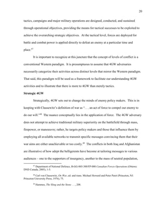 20
tactics, campaigns and major military operations are designed, conducted, and sustained
through operational objectives, providing the means for tactical successes to be exploited to
achieve the overarching strategic objectives. At the tactical level, forces are deployed for
battle and combat power is applied directly to defeat an enemy at a particular time and
place.47
It is important to recognize at this juncture that the concept of levels of conflict is a
conventional Western paradigm. It is presumptuous to assume that 4GW adversaries
necessarily categorize their activities across distinct levels that mirror the Western paradigm.
That said, this paradigm will be used as a framework to facilitate our understanding 4GW
activities and to illustrate that there is more to 4GW than merely tactics.
Strategic 4GW
Strategically, 4GW sets out to change the minds of enemy policy makers. This is in
keeping with Clausewitz’s definition of war as “. . . an act of force to compel our enemy to
do our will.”48
The nuance conceptually lies in the application of force. The 4GW adversary
does not attempt to achieve traditional military superiority on the battlefield through mass,
firepower, or manoeuvre; rather, he targets policy makers and those that influence them by
employing all available networks to transmit specific messages convincing them that their
war aims are either unachievable or too costly.49
The conflicts in both Iraq and Afghanistan
are illustrative of how adept the belligerents have become at tailoring messages to various
audiences – one to the supporters of insurgency, another to the mass of neutral population,
47
Department of National Defence, B-GG-005-300/FP-000 Canadian Forces Operations (Ottawa:
DND Canada, 2005), 1-5.
48
Carl von Clausewitz, On War, ed. and trans. Michael Howard and Peter Paret (Princeton, NJ:
Princeton University Press, 1976), 75.
49
Hammes, The Sling and the Stone . . ., 208.
 