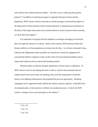 21
and a third to the Coalition decision-makers – all with a view to achieving their greater
purpose.50
In addition to tailoring messages to supporters (the power base) and the
population, 4GW warriors will use networks to extend messages to the decision-makers of
the target nation (often members of provisional authorities or transitional governments), to
the allies of the target nation and even to neutral nations in order to preserve their neutrality
or solicit their tacit support.51
It is important to recognize that the emphasis on strategic messaging via networks
does not imply the absence of violence. Quite to the contrary, 4GW promises brutal and
bloody conflict as civilian populations are drawn into the fray. As we have witnessed in Iraq,
Lebanon and Afghanistan, these casualties are caused not so much by engagement of
conventional military weaponry as they are the result of unconventional methods such as
improvised explosive devices and suicide bombing attacks.
Hammes points out that the strategic significance of these tactics is important. As
4GW warriors resort to developing the tools to deliver violence from materials that are
readily found in the society they are attacking, they avoid the requirement to build the
massive war-fighting infrastructures that propelled the previous generations. Bombing
campaigns can be supported locally without the reliance on heavy logistics, vulnerable lines
of communication, or the necessity to defend core production assets. In short, the 4GW
warrior’s strategic focus can be primarily on the offence.52
50
Ibid., 209.
51
Ibid., 214.
52
Ibid., 209.
 