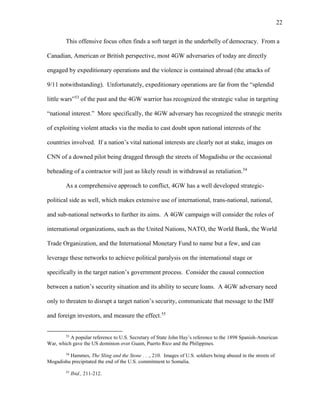 22
This offensive focus often finds a soft target in the underbelly of democracy. From a
Canadian, American or British perspective, most 4GW adversaries of today are directly
engaged by expeditionary operations and the violence is contained abroad (the attacks of
9/11 notwithstanding). Unfortunately, expeditionary operations are far from the “splendid
little wars”53
of the past and the 4GW warrior has recognized the strategic value in targeting
“national interest.” More specifically, the 4GW adversary has recognized the strategic merits
of exploiting violent attacks via the media to cast doubt upon national interests of the
countries involved. If a nation’s vital national interests are clearly not at stake, images on
CNN of a downed pilot being dragged through the streets of Mogadishu or the occasional
beheading of a contractor will just as likely result in withdrawal as retaliation.54
As a comprehensive approach to conflict, 4GW has a well developed strategic-
political side as well, which makes extensive use of international, trans-national, national,
and sub-national networks to further its aims. A 4GW campaign will consider the roles of
international organizations, such as the United Nations, NATO, the World Bank, the World
Trade Organization, and the International Monetary Fund to name but a few, and can
leverage these networks to achieve political paralysis on the international stage or
specifically in the target nation’s government process. Consider the causal connection
between a nation’s security situation and its ability to secure loans. A 4GW adversary need
only to threaten to disrupt a target nation’s security, communicate that message to the IMF
and foreign investors, and measure the effect.55
53
A popular reference to U.S. Secretary of State John Hay’s reference to the 1898 Spanish-American
War, which gave the US dominion over Guam, Puerto Rico and the Philippines.
54
Hammes, The Sling and the Stone . . ., 210. Images of U.S. soldiers being abused in the streets of
Mogadishu precipitated the end of the U.S. commitment to Somalia.
55
Ibid., 211-212.
 