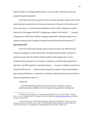 24
logistical support, camouflage militant activity, or even conduct information operations
amongst the greater population.
All of these networks have grown to take on a larger and larger strategic role in 4GW,
particularly due to globalization, the increased awareness of the power of the media, and of
course, the Internet. Colonel Hammes published an article in 2007 updating his original
book and in it he suggests that 4GW is undergoing a strategic shift whereby “. . . insurgent
campaigns have shifted from military campaigns supported by information operations to
strategic communications campaigns supported by guerrilla and terrorist operations.” 60
Operational 4GW
At the level which links strategic goals to tactical execution, the 4GW adversary
designs his campaign to ensure that tactical events target selected audiences and deliver
specific messages that will influence decision-makers on the strategic level. From a
Canadian military perspective, this concept is analogous to an Effects Based Approach to
Operations: the 4GW opponent’s operational design “. . . attempts to establish a link between
action and effect in war . . . It defines success through the impact on human psychological
and sociological behaviour, as opposed to a mechanistic approach focussed only on physical
material and quantitative effects.”61
To this end,
. . . the 4GW operational planner must determine the message he wants to
send, the networks available to him, the types of messages those networks are
60
Colonel Thomas X. Hammes, “Fourth Generation Warfare Evolves, Fifth Emerges,” Military
Review 87, no. 3 (May-June 2007): 14 [journal on-line]; available from http://www.proquest.com/; Internet;
accessed 9 March 2008.
61
Colonel Craig King, “Effects Based Operations: Buzzword or Blueprint?,” in Operational Art:
Canadian Perspectives Context and Concepts, ed. Allan English, Daniel Gosselin, Howard Coombs, and
Lawrence M. Hickey, 313-330 (Kingston: Canadian Defence Academy Press, 2005), 314.
 