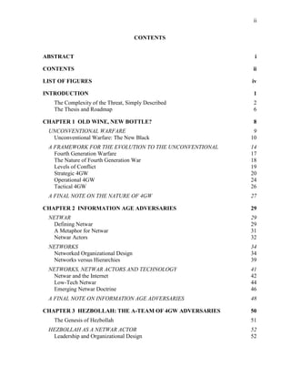ii
CONTENTS
ABSTRACT i
CONTENTS ii
LIST OF FIGURES iv
INTRODUCTION 1
The Complexity of the Threat, Simply Described 2
The Thesis and Roadmap 6
CHAPTER 1 OLD WINE, NEW BOTTLE? 8
UNCONVENTIONAL WARFARE 9
Unconventional Warfare: The New Black 10
A FRAMEWORK FOR THE EVOLUTION TO THE UNCONVENTIONAL 14
Fourth Generation Warfare 17
The Nature of Fourth Generation War 18
Levels of Conflict 19
Strategic 4GW 20
Operational 4GW 24
Tactical 4GW 26
A FINAL NOTE ON THE NATURE OF 4GW 27
CHAPTER 2 INFORMATION AGE ADVERSARIES 29
NETWAR 29
Defining Netwar 29
A Metaphor for Netwar 31
Netwar Actors 32
NETWORKS 34
Networked Organizational Design 34
Networks versus Hierarchies 39
NETWORKS, NETWAR ACTORS AND TECHNOLOGY 41
Netwar and the Internet 42
Low-Tech Netwar 44
Emerging Netwar Doctrine 46
A FINAL NOTE ON INFORMATION AGE ADVERSARIES 48
CHAPTER 3 HEZBOLLAH: THE A-TEAM OF 4GW ADVERSARIES 50
The Genesis of Hezbollah 51
HEZBOLLAH AS A NETWAR ACTOR 52
Leadership and Organizational Design 52
 