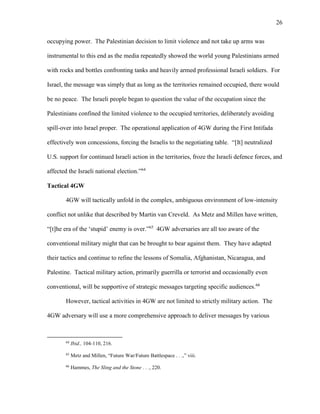 26
occupying power. The Palestinian decision to limit violence and not take up arms was
instrumental to this end as the media repeatedly showed the world young Palestinians armed
with rocks and bottles confronting tanks and heavily armed professional Israeli soldiers. For
Israel, the message was simply that as long as the territories remained occupied, there would
be no peace. The Israeli people began to question the value of the occupation since the
Palestinians confined the limited violence to the occupied territories, deliberately avoiding
spill-over into Israel proper. The operational application of 4GW during the First Intifada
effectively won concessions, forcing the Israelis to the negotiating table. “[It] neutralized
U.S. support for continued Israeli action in the territories, froze the Israeli defence forces, and
affected the Israeli national election.”64
Tactical 4GW
4GW will tactically unfold in the complex, ambiguous environment of low-intensity
conflict not unlike that described by Martin van Creveld. As Metz and Millen have written,
“[t]he era of the ‘stupid’ enemy is over.”65
4GW adversaries are all too aware of the
conventional military might that can be brought to bear against them. They have adapted
their tactics and continue to refine the lessons of Somalia, Afghanistan, Nicaragua, and
Palestine. Tactical military action, primarily guerrilla or terrorist and occasionally even
conventional, will be supportive of strategic messages targeting specific audiences.66
However, tactical activities in 4GW are not limited to strictly military action. The
4GW adversary will use a more comprehensive approach to deliver messages by various
64
Ibid., 104-110, 216.
65
Metz and Millen, “Future War/Future Battlespace . . .,” viii.
66
Hammes, The Sling and the Stone . . ., 220.
 