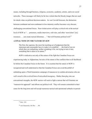 27
means, including through business, religious, economic, academic, artistic, and even social
networks. These messages will likely be far less violent than the bloody images that are used
for shock-value on political decision-makers. As van Creveld forecasts, the distinction
between combatant and non-combatant in low-intensity conflict becomes very obscure,
challenging conventional forces. Non-violent actors will play a critical role at the tactical
level of 4GW as “. . . protestors, media interviews, web sites, and other ‘nonviolent’ [sic]
resources . . . can create tactical dilemmas . . .” that will frustrate political will.67
A FINAL NOTE ON THE NATURE OF 4GW
The first, the supreme, the most far-reaching act of judgement that the
statesman and commander have to make is to establish . . . the kind of war on
which they are embarking; neither mistaking it for, nor trying to turn it into,
something that is alien to its nature.68
4GW is indicative not only of the nature of the fight the Canadian Forces are
experiencing today in Afghanistan, but also of the nature of the conflicts that in all likelihood
lie before the Canadian Forces in the future. It is essential that the nature of 4GW is
recognized and well understood so that the Canadian Forces can avoid the pitfall of
embarking upon a Third Generation campaign of manoeuvre to combat adversaries who are
well versed in this evolved form of networked insurgency. Rather than play into our
conventional strengths, the 4GW warrior will seek to fight a netwar that will frustrate our
“manoeuvrist approach” and affront our political will. They will remain committed to their
cause for the long term and will accept numerous tactical and operational setbacks in pursuit
67
Ibid., 219.
68
von Clausewitz, On War . . ., 88.
 