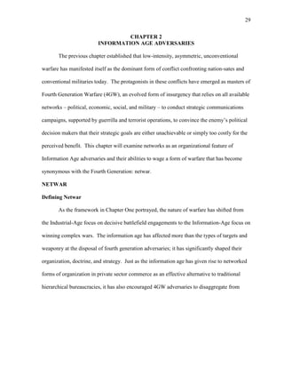 29
CHAPTER 2
INFORMATION AGE ADVERSARIES
The previous chapter established that low-intensity, asymmetric, unconventional
warfare has manifested itself as the dominant form of conflict confronting nation-sates and
conventional militaries today. The protagonists in these conflicts have emerged as masters of
Fourth Generation Warfare (4GW), an evolved form of insurgency that relies on all available
networks – political, economic, social, and military – to conduct strategic communications
campaigns, supported by guerrilla and terrorist operations, to convince the enemy’s political
decision makers that their strategic goals are either unachievable or simply too costly for the
perceived benefit. This chapter will examine networks as an organizational feature of
Information Age adversaries and their abilities to wage a form of warfare that has become
synonymous with the Fourth Generation: netwar.
NETWAR
Defining Netwar
As the framework in Chapter One portrayed, the nature of warfare has shifted from
the Industrial-Age focus on decisive battlefield engagements to the Information-Age focus on
winning complex wars. The information age has affected more than the types of targets and
weaponry at the disposal of fourth generation adversaries; it has significantly shaped their
organization, doctrine, and strategy. Just as the information age has given rise to networked
forms of organization in private sector commerce as an effective alternative to traditional
hierarchical bureaucracies, it has also encouraged 4GW adversaries to disaggregate from
 
