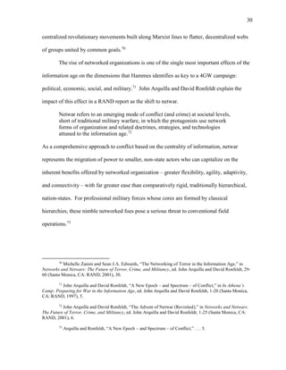30
centralized revolutionary movements built along Marxist lines to flatter, decentralized webs
of groups united by common goals.70
The rise of networked organizations is one of the single most important effects of the
information age on the dimensions that Hammes identifies as key to a 4GW campaign:
political, economic, social, and military.71
John Arquilla and David Ronfeldt explain the
impact of this effect in a RAND report as the shift to netwar.
Netwar refers to an emerging mode of conflict (and crime) at societal levels,
short of traditional military warfare, in which the protagonists use network
forms of organization and related doctrines, strategies, and technologies
attuned to the information age.72
As a comprehensive approach to conflict based on the centrality of information, netwar
represents the migration of power to smaller, non-state actors who can capitalize on the
inherent benefits offered by networked organization – greater flexibility, agility, adaptivity,
and connectivity – with far greater ease than comparatively rigid, traditionally hierarchical,
nation-states. For professional military forces whose cores are formed by classical
hierarchies, these nimble networked foes pose a serious threat to conventional field
operations.73
70
Michelle Zanini and Sean J.A. Edwards, “The Networking of Terror in the Information Age,” in
Networks and Netwars: The Future of Terror, Crime, and Militancy, ed. John Arquilla and David Ronfeldt, 29-
60 (Santa Monica, CA: RAND, 2001), 30.
71
John Arquilla and David Ronfeldt, “A New Epoch – and Spectrum – of Conflict,” in In Athena’s
Camp: Preparing for War in the Information Age, ed. John Arquilla and David Ronfeldt, 1-20 (Santa Monica,
CA: RAND, 1997), 5.
72
John Arquilla and David Ronfeldt, “The Advent of Netwar (Revisited),” in Networks and Netwars:
The Future of Terror, Crime, and Militancy, ed. John Arquilla and David Ronfeldt, 1-25 (Santa Monica, CA:
RAND, 2001), 6.
73
Arquilla and Ronfeldt, “A New Epoch – and Spectrum – of Conflict,” . . . 5.
 