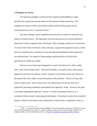 31
A Metaphor for Netwar
The following metaphor is borrowed from Arquilla and Rondfeldt as it aptly
describes the contrast between the natures of conventional warfare and netwar. The
metaphor uses chess to reflect conventional warfare and the Chinese game Wei Qi,
commonly known as Go, to represent netwar.74
The chess analogy is quite straightforward and really not much of a stretch for any
student of military history. The opponents each form their pieces up on fronts defined by
hierarchical worth on opposite sides of the board. They exchange manoeuvres to control the
“no-man’s land” that is the board’s centre, threaten or capture their opponent’s pieces, shield
their own valuable pieces, and deliver victory through the decapitation of their opponent’s
one and only king. It is a game of linear strategy and the parallels to the first three
generations of warfare are evident.
Netwar is not so linear and consequently is much more akin to Go, which, unlike
chess, starts with an empty board. The board resembles a vast grid of many small squares.
Opponents each take turns placing “stones” anywhere on the board, one by one, but not on
the squares like chess; rather, on the intersections of the grid lines. There is no king, only
stones of equal value. Stones cannot move once placed; they can only be removed if
captured by becoming completely surrounded by the opponent’s stones. However, the game
is not about capturing the opponent’s stones; it is about controlling territory or, in a
conceptual military context, dominating the battlespace. Once played, stones form connected
groups or chains to surround as many empty points of intersection, or opponent's stones, as
74
Ibid., 11. Invented in China in about 2000BC, Go has been played in Japan since 740AD, in Europe
since 1880 and in Britain since 1930. As a game of strategy, chess can be viewed as ‘battle’ whereas Go is
irregular warfare. For more information on Go, see http://www.tradgames.org.uk/games/Wei-Chi.htm.
 