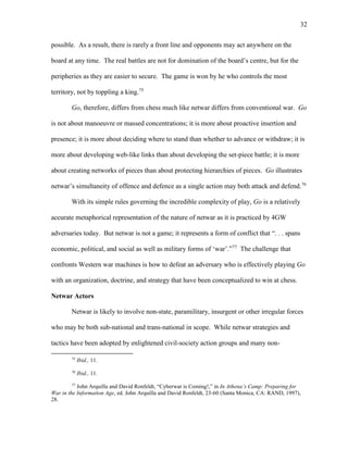 32
possible. As a result, there is rarely a front line and opponents may act anywhere on the
board at any time. The real battles are not for domination of the board’s centre, but for the
peripheries as they are easier to secure. The game is won by he who controls the most
territory, not by toppling a king.75
Go, therefore, differs from chess much like netwar differs from conventional war. Go
is not about manoeuvre or massed concentrations; it is more about proactive insertion and
presence; it is more about deciding where to stand than whether to advance or withdraw; it is
more about developing web-like links than about developing the set-piece battle; it is more
about creating networks of pieces than about protecting hierarchies of pieces. Go illustrates
netwar’s simultaneity of offence and defence as a single action may both attack and defend.76
With its simple rules governing the incredible complexity of play, Go is a relatively
accurate metaphorical representation of the nature of netwar as it is practiced by 4GW
adversaries today. But netwar is not a game; it represents a form of conflict that “. . . spans
economic, political, and social as well as military forms of ‘war’.”77
The challenge that
confronts Western war machines is how to defeat an adversary who is effectively playing Go
with an organization, doctrine, and strategy that have been conceptualized to win at chess.
Netwar Actors
Netwar is likely to involve non-state, paramilitary, insurgent or other irregular forces
who may be both sub-national and trans-national in scope. While netwar strategies and
tactics have been adopted by enlightened civil-society action groups and many non-
75
Ibid., 11.
76
Ibid., 11.
77
John Arquilla and David Ronfeldt, “Cyberwar is Coming!,” in In Athena’s Camp: Preparing for
War in the Information Age, ed. John Arquilla and David Ronfeldt, 23-60 (Santa Monica, CA: RAND, 1997),
28.
 