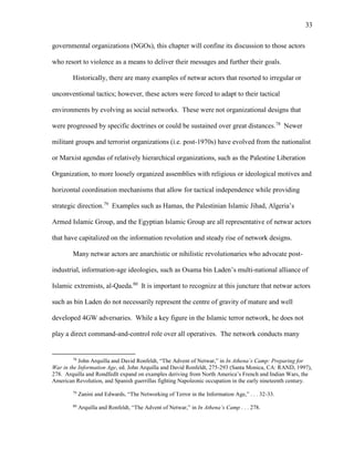 33
governmental organizations (NGOs), this chapter will confine its discussion to those actors
who resort to violence as a means to deliver their messages and further their goals.
Historically, there are many examples of netwar actors that resorted to irregular or
unconventional tactics; however, these actors were forced to adapt to their tactical
environments by evolving as social networks. These were not organizational designs that
were progressed by specific doctrines or could be sustained over great distances.78
Newer
militant groups and terrorist organizations (i.e. post-1970s) have evolved from the nationalist
or Marxist agendas of relatively hierarchical organizations, such as the Palestine Liberation
Organization, to more loosely organized assemblies with religious or ideological motives and
horizontal coordination mechanisms that allow for tactical independence while providing
strategic direction.79
Examples such as Hamas, the Palestinian Islamic Jihad, Algeria’s
Armed Islamic Group, and the Egyptian Islamic Group are all representative of netwar actors
that have capitalized on the information revolution and steady rise of network designs.
Many netwar actors are anarchistic or nihilistic revolutionaries who advocate post-
industrial, information-age ideologies, such as Osama bin Laden’s multi-national alliance of
Islamic extremists, al-Qaeda.80
It is important to recognize at this juncture that netwar actors
such as bin Laden do not necessarily represent the centre of gravity of mature and well
developed 4GW adversaries. While a key figure in the Islamic terror network, he does not
play a direct command-and-control role over all operatives. The network conducts many
78
John Arquilla and David Ronfeldt, “The Advent of Netwar,” in In Athena’s Camp: Preparing for
War in the Information Age, ed. John Arquilla and David Ronfeldt, 275-293 (Santa Monica, CA: RAND, 1997),
278. Arquilla and Rondfedlt expand on examples deriving from North America’s French and Indian Wars, the
American Revolution, and Spanish guerrillas fighting Napoleonic occupation in the early nineteenth century.
79
Zanini and Edwards, “The Networking of Terror in the Information Age,” . . . 32-33.
80
Arquilla and Ronfeldt, “The Advent of Netwar,” in In Athena’s Camp . . . 278.
 