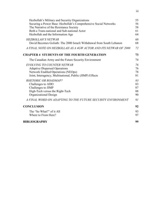 iii
Hezbollah’s Military and Security Organizations 55
Securing a Power Base: Hezbollah’s Comprehensive Social Networks 56
The Narrative of the Resistance Society 58
Both a Trans-national and Sub-national Actor 61
Hezbollah and the Information Age 64
HEZBOLLAH’S NETWAR 68
David Becomes Goliath: The 2000 Israeli Withdrawal from South Lebanon 68
A FINAL NOTE ON HEZBOLLAH AS A 4GW ACTOR AND ITS NETWAR OF 2000 72
CHAPTER 4 STUDENTS OF THE FOURTH GENERATION 73
The Canadian Army and the Future Security Environment 74
EVOLVING TO COUNTER NETWAR 76
Adaptive Dispersed Operations 76
Network Enabled Operations (NEOps) 78
Joint, Interagency, Multinational, Public (JIMP) Effects 81
RHETORIC OR ROADMAP? 83
Challenges to ADO 83
Challenges to JIMP 87
High-Tech versus the Right-Tech 88
Organizational Design 90
A FINAL WORD ON ADAPTING TO THE FUTURE SECURITY ENVIRONMENT 91
CONCLUSION 92
The “So What?” of it All 93
Where to From Here? 97
BIBLIOGRAPHY 99
 