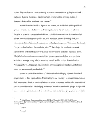 36
actors, they may in some cases be nothing more than common ideas, giving the network a
nebulous character that makes it particularly ill-structured; that is to say, making it
interactively complex, non-linear, and chaotic.89
While the most difficult to organize and sustain, the all-channel model yields the
greatest potential for collaborative undertakings thanks to the information revolution.
Despite its geodesic representation in Figure 1, the ideal organizational design of the full-
matrix network is conceptually quite flat, with no single, central leadership node, no
discernable chain of command structure, and no headquarters per se. This means that there is
“no precise head or heart that can be targeted.”90
Writ large, the all-channel network
demonstrates no hierarchies; however, this is not necessarily true of its individual nodes.
Multiple leaders sharing common principles, interests, goals, and often an overarching
doctrine or strategy, enjoy relative autonomy, which enables tactical decentralization.
Consequently, “. . . the design may sometimes appear acephalous (headless), and at other
times polycephalous (Hydra-headed).”91
Netwar actors reflect attributes of these models based largely upon the functional
requirements of their organizations. Chain networks are conducive to smuggling operations;
hub networks are found at the core of cartels, criminal syndicates, and terrorist organizations;
and all-channel networks serve highly internetted, decentralized militant groups. Larger and
more complex organizations, such as radical trans-national terrorist groups, may incorporate
89
United States, Department of the Army, TRADOC Pamphlet 525-5-500 The U.S. Army
Commander’s Appreciation and Campaign Design (Washington, DC: U.S. Government Printing Office, 28
January, 2008), 9.
90
Ibid., 9.
91
Ibid., 9.
 