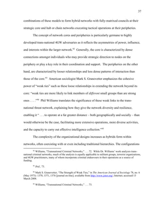 37
combinations of these models to form hybrid networks with fully-matrixed councils at their
strategic core and hub or chain networks executing tactical operations at their peripheries.
The concept of network cores and peripheries is particularly germane to highly
developed trans-national 4GW adversaries as it reflects the asymmetries of power, influence,
and interests within the larger network.92
Generally, the core is characterized by dense
connections amongst individuals who may provide strategic direction to nodes on the
periphery or play a key role in their coordination and support. The peripheries on the other
hand, are characterized by looser relationships and less dense patterns of interaction than
those of the core.93
American sociologist Mark S. Granovetter emphasizes the cohesive
power of “weak ties” such as these loose relationships in extending the network beyond its
core: “weak ties are more likely to link members of different small groups than are strong
ones . . . .”94
Phil Williams translates the significance of these weak links to the trans-
national threat network, explaining how they give the network diversity and resilience,
enabling it “ . . . to operate at a far greater distance – both geographically and socially – than
would otherwise be the case, facilitating more extensive operations, more diverse activities,
and the capacity to carry out effective intelligence collection.”95
The complexity of the organizational designs increases as hybrids form within
networks, often coexisting with or even including traditional hierarchies. The configurations
92
Williams, “Transnational Criminal Networks,” . . . 72. While Dr. Williams’ work analyzes trans-
national criminal networks, much of the analysis is equally applicable to militant groups, terrorist organizations,
and 4GW practitioners, many of whom incorporate criminal endeavours in their operations as a source of
funding.
93
Ibid., 73.
94
Mark S. Granovetter, “The Strength of Weak Ties,” in The American Journal of Sociology 78, no. 6
(May 1973): 1370, 1371, 1376 [journal on-line]; available from http://www.jstor.org/; Internet; accessed 13
March 2008.
95
Williams, “Transnational Criminal Networks,” . . . 73.
 