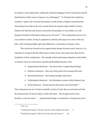 38
are unique to each organization, making the analytical mapping of netwar adversaries and the
identification of their centers of gravity very challenging.96
To illustrate this complexity,
consider a “spider-web” network that features a small number of highly connected actors
functioning as key hubs in the core, around which are arrayed a large number of actors,
linked to the hubs but only loosely connected in the periphery to one another, yet with
frequent all-channel information-sharing across all actors.97
This configuration proves to be
very resilient to attack, forcing its opponents to identify and target one or more of the key
hubs, while remaining highly agile and collaborative in pursuing its strategic vision.
This section has focused on the organizational design of netwar actors; however, it is
important to recognize that the effectiveness of these actors relies upon more than just the
foundation of their configuration. The strength of their performance depends on their ability
to function across five dimensions Arquilla and Rondfeldt describe as the:
 Organizational dimension – the netwar actor’s organizational design;
 Narrative dimension – their story being told or the message delivered;
 Doctrinal dimension – their shared strategies and tactics;
 Technological dimension – the information systems at their disposal; and,
 Social dimension – the personal ties that assure trust and loyalty.98
These dimensions are not viewed as mutually exclusive levels; they are entwined such that
the characteristics of each are likely to affect the others. The strongest netwar actor,
therefore, is the one whose “. . . organizational design is sustained by a winning story and a
96
Ibid., 8,9.
97
Ronfeldt and Arquilla, “Networks, Netwars, and the Fight for the Future,” . . . 9.
98
Ronfeldt and Arquilla, “What Next for Networks and Netwars?,” . . . 324.
 